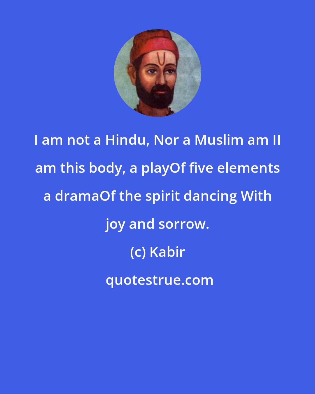 Kabir: I am not a Hindu, Nor a Muslim am II am this body, a playOf five elements a dramaOf the spirit dancing With joy and sorrow.