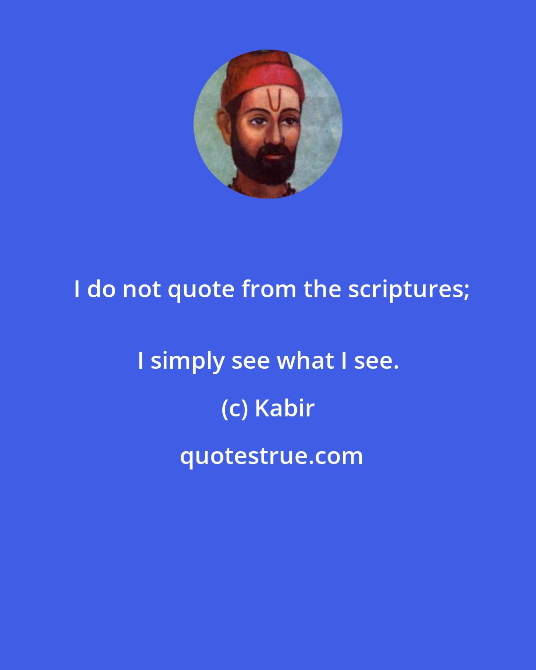 Kabir: I do not quote from the scriptures;
 I simply see what I see.