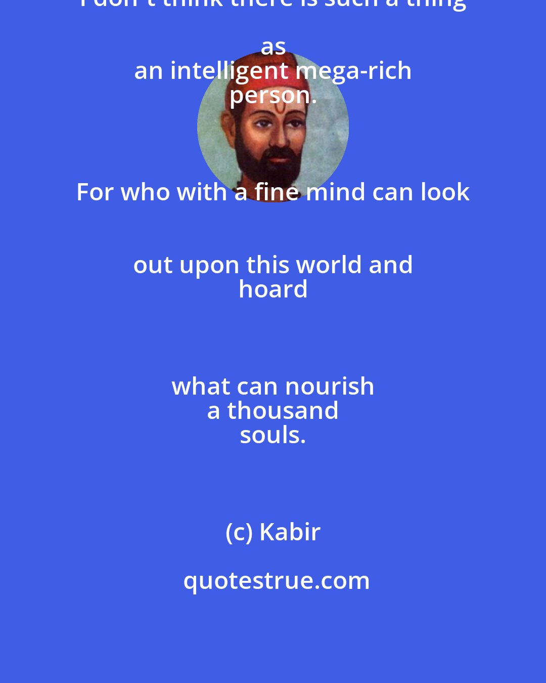 Kabir: I don't think there is such a thing as 
 an intelligent mega-rich 
 person. 
 
 For who with a fine mind can look 
 out upon this world and 
 hoard 
 
 what can nourish 
 a thousand 
 souls.