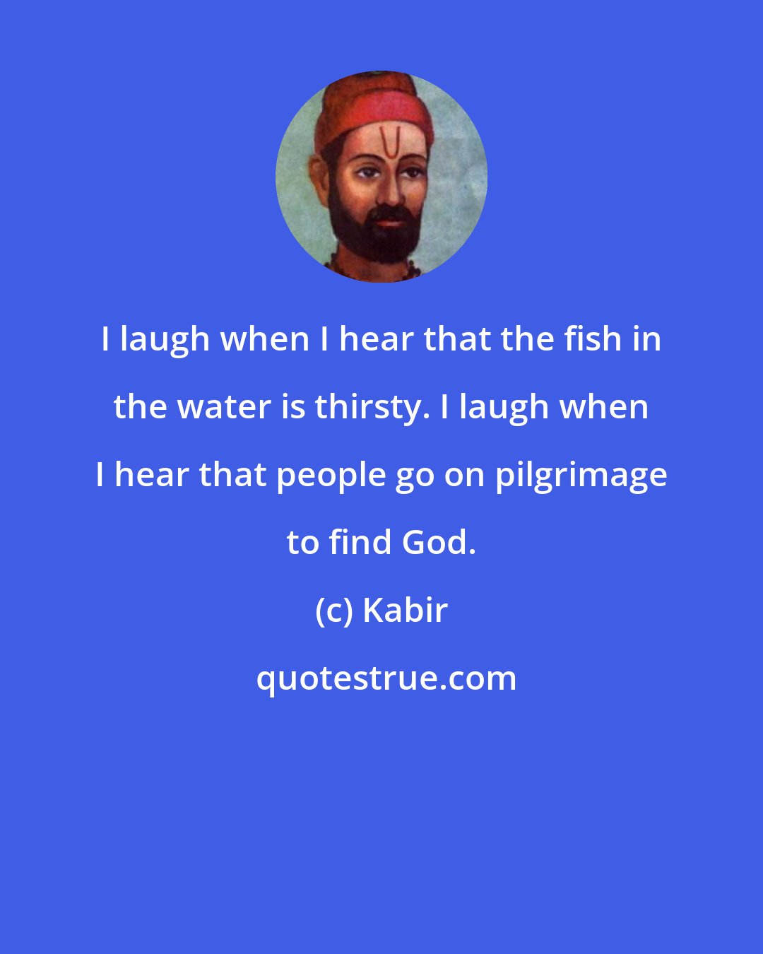 Kabir: I laugh when I hear that the fish in the water is thirsty. I laugh when I hear that people go on pilgrimage to find God.