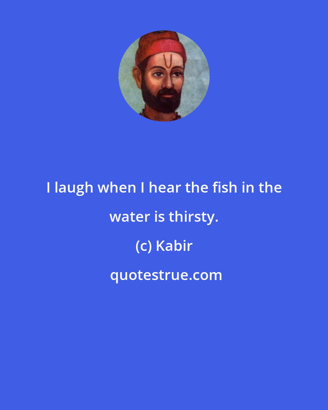 Kabir: I laugh when I hear the fish in the water is thirsty.