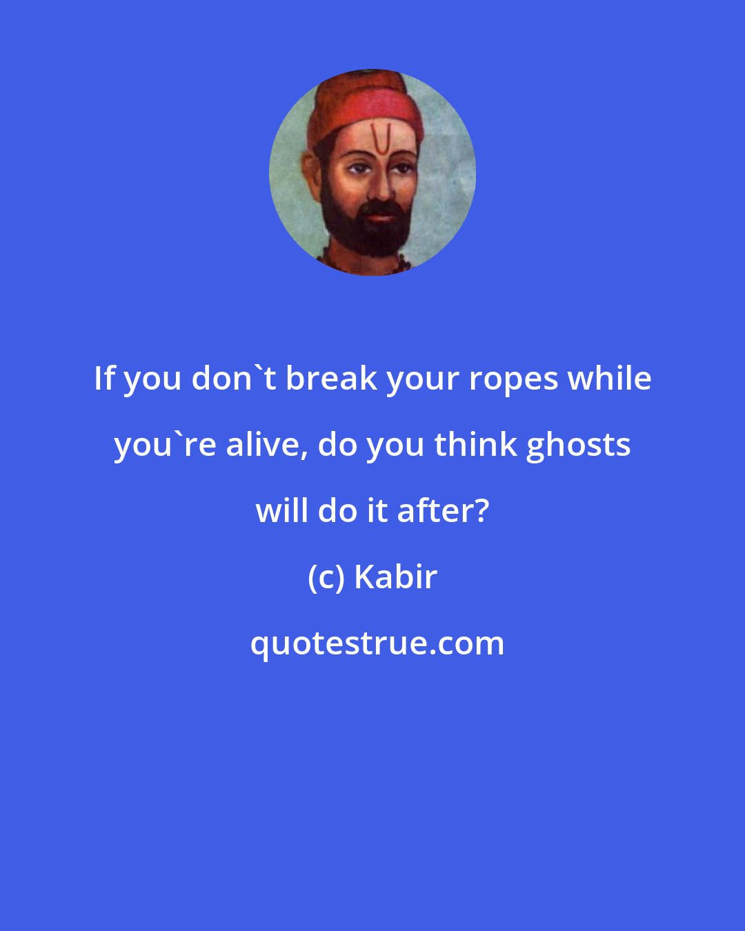 Kabir: If you don't break your ropes while you're alive, do you think ghosts will do it after?