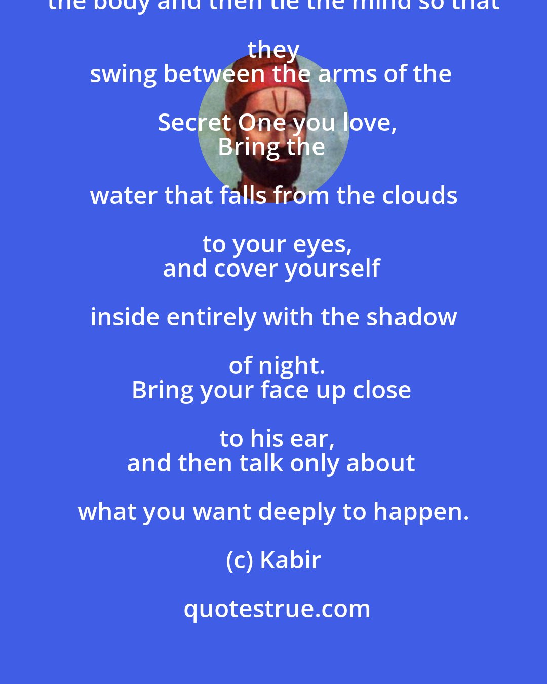 Kabir: It is time to put up a love-swing!
Tie the body and then tie the mind so that they 
swing between the arms of the Secret One you love,
Bring the water that falls from the clouds to your eyes,
and cover yourself inside entirely with the shadow of night.
Bring your face up close to his ear,
and then talk only about what you want deeply to happen.