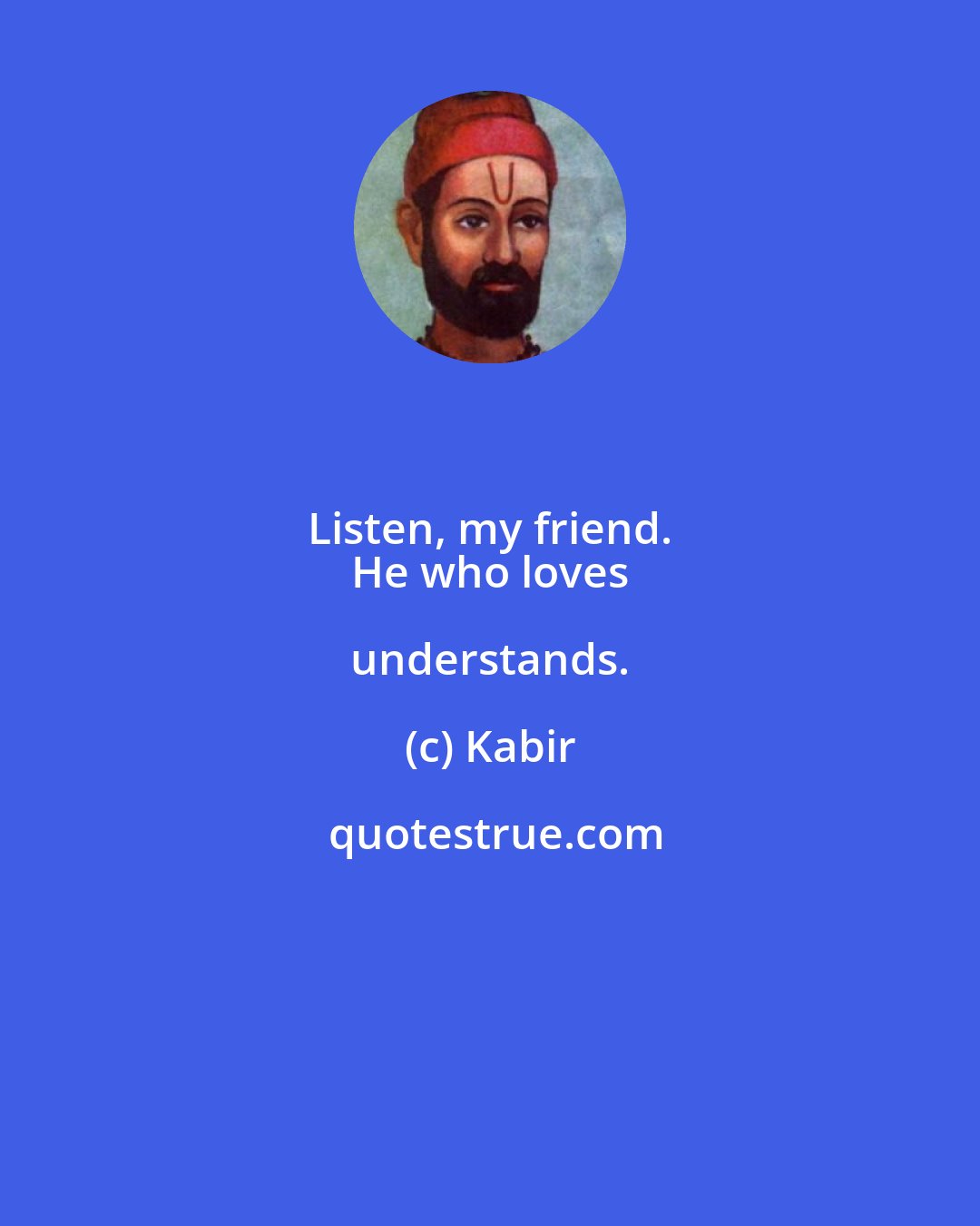 Kabir: Listen, my friend. 
 He who loves understands.