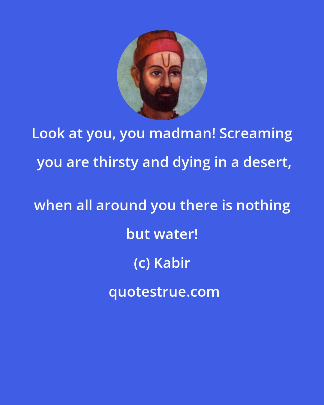 Kabir: Look at you, you madman! Screaming you are thirsty and dying in a desert,
 when all around you there is nothing but water!