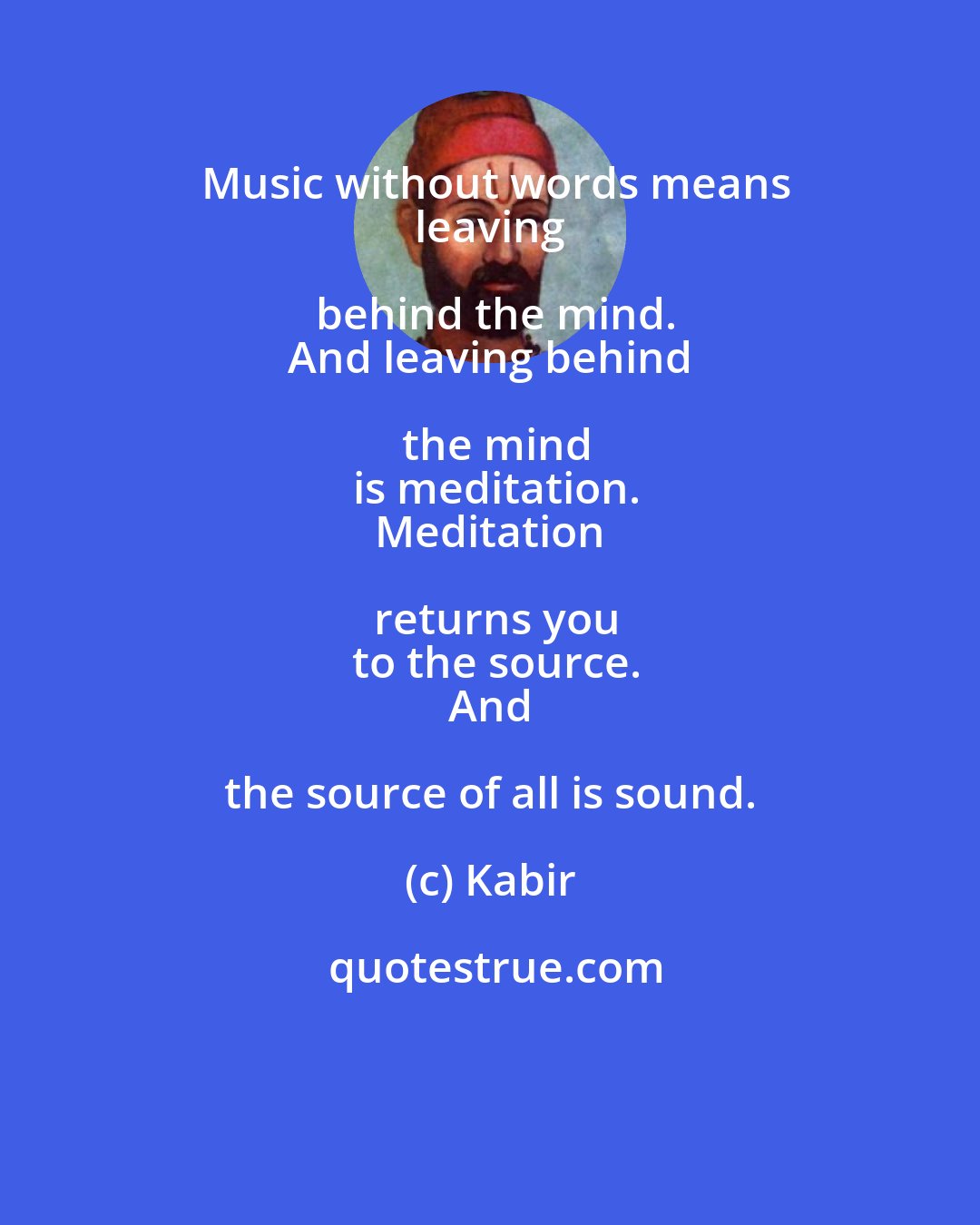 Kabir: Music without words means
 leaving behind the mind.
 And leaving behind the mind
 is meditation.
 Meditation returns you
 to the source.
 And the source of all is sound.