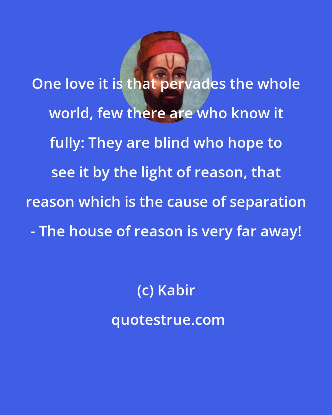 Kabir: One love it is that pervades the whole world, few there are who know it fully: They are blind who hope to see it by the light of reason, that reason which is the cause of separation - The house of reason is very far away!