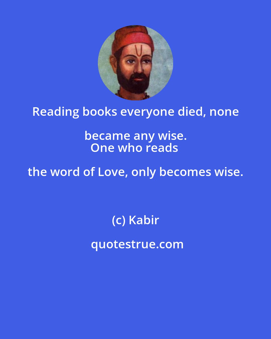 Kabir: Reading books everyone died, none became any wise. 
One who reads the word of Love, only becomes wise.