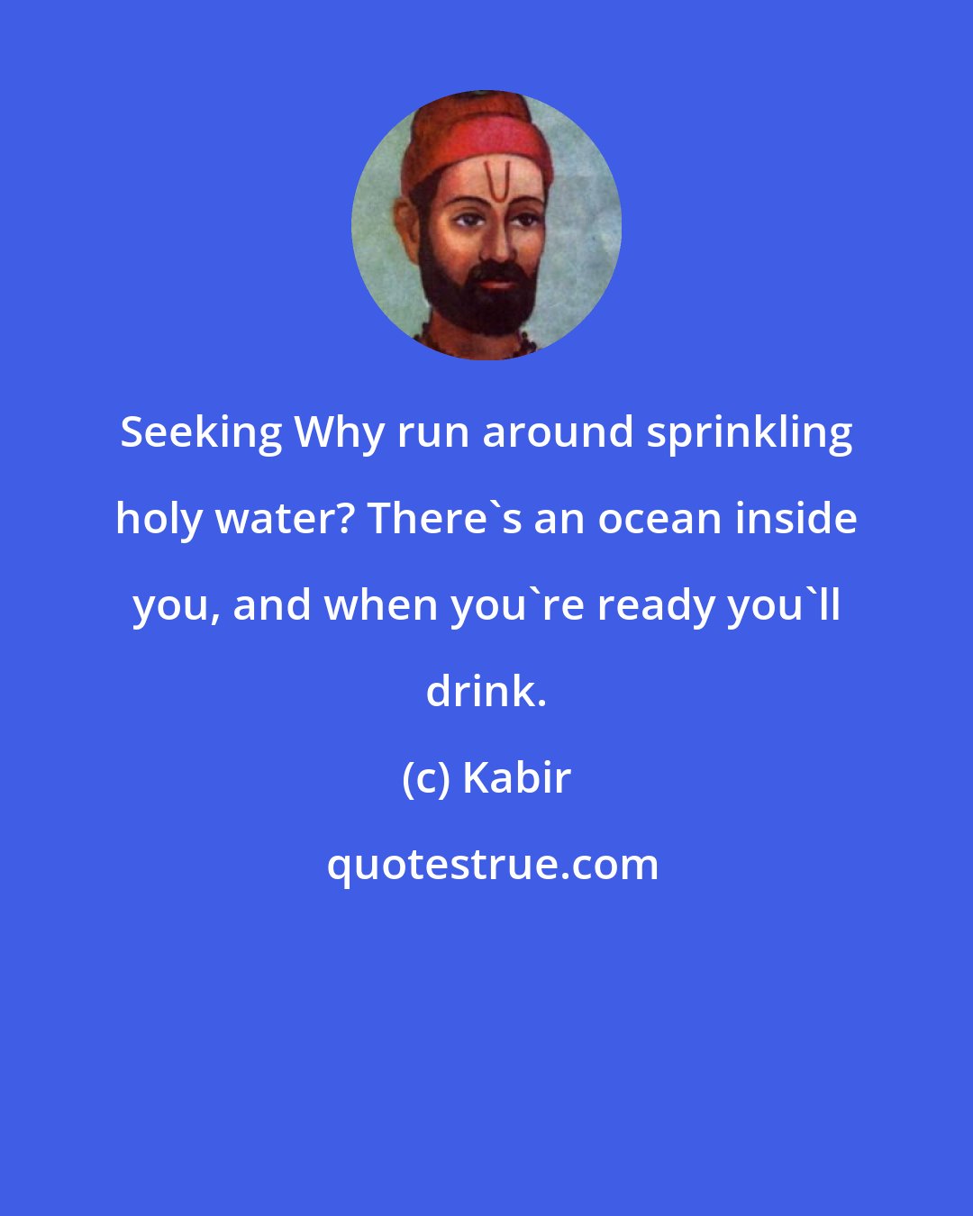 Kabir: Seeking Why run around sprinkling holy water? There's an ocean inside you, and when you're ready you'll drink.