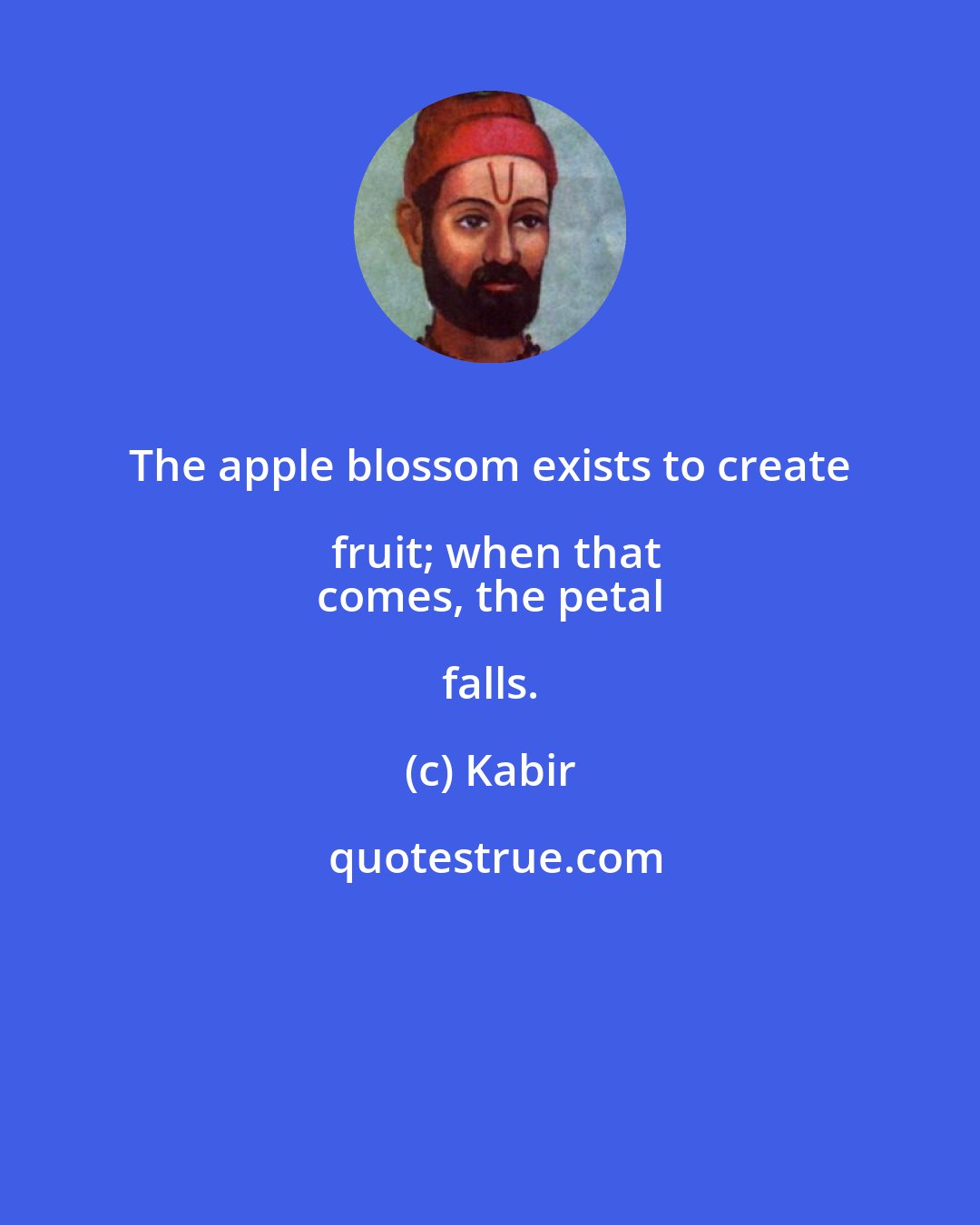 Kabir: The apple blossom exists to create fruit; when that
 comes, the petal falls.