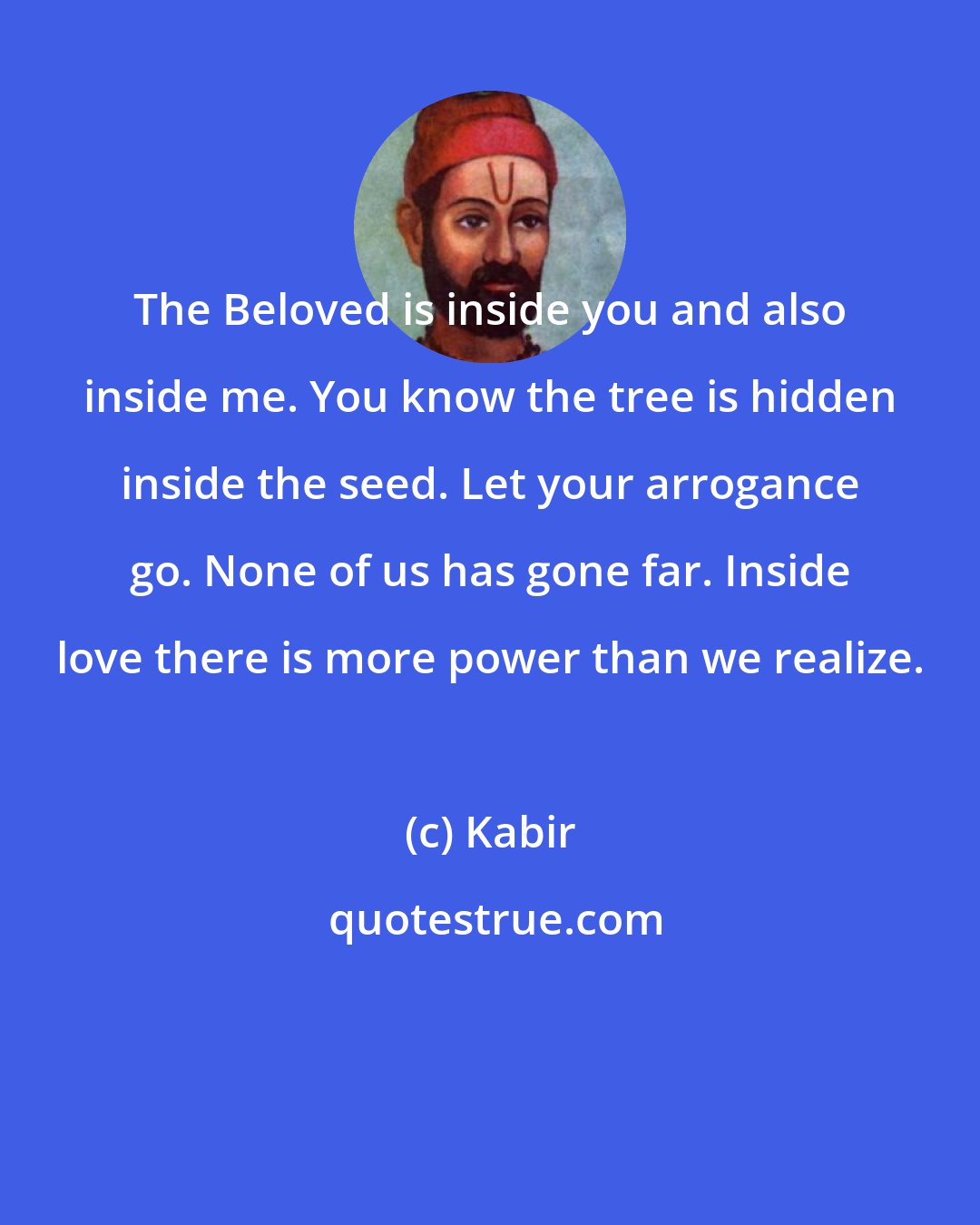 Kabir: The Beloved is inside you and also inside me. You know the tree is hidden inside the seed. Let your arrogance go. None of us has gone far. Inside love there is more power than we realize.