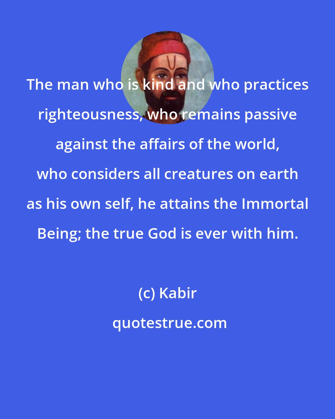 Kabir: The man who is kind and who practices righteousness, who remains passive against the affairs of the world, who considers all creatures on earth as his own self, he attains the Immortal Being; the true God is ever with him.