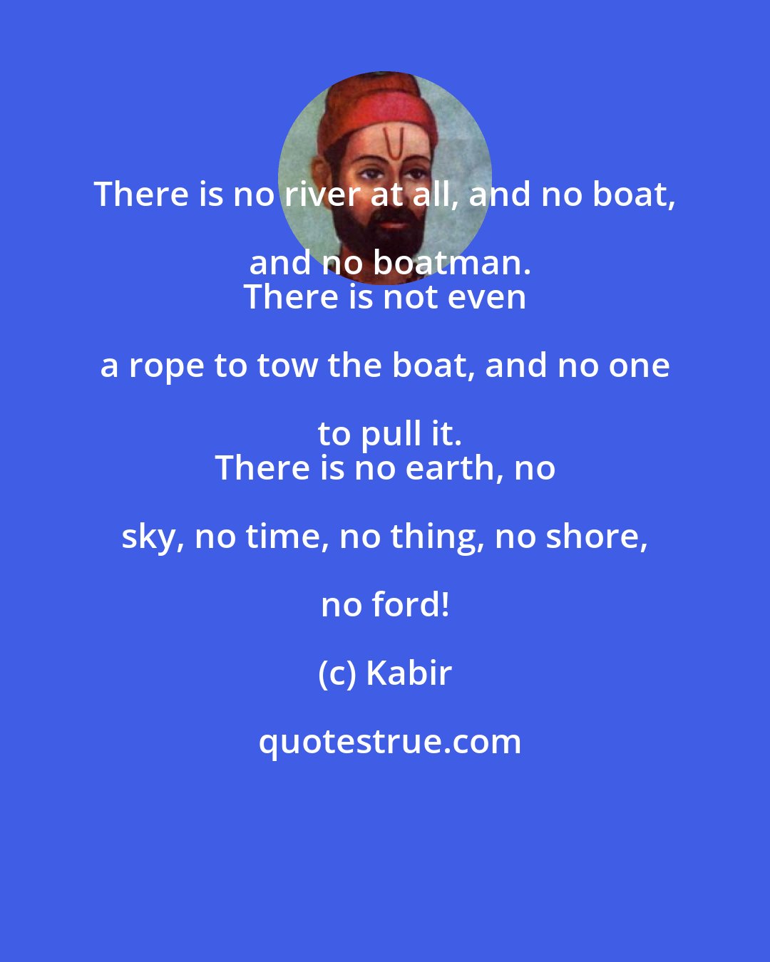 Kabir: There is no river at all, and no boat, and no boatman.
 There is not even a rope to tow the boat, and no one to pull it.
 There is no earth, no sky, no time, no thing, no shore, no ford!