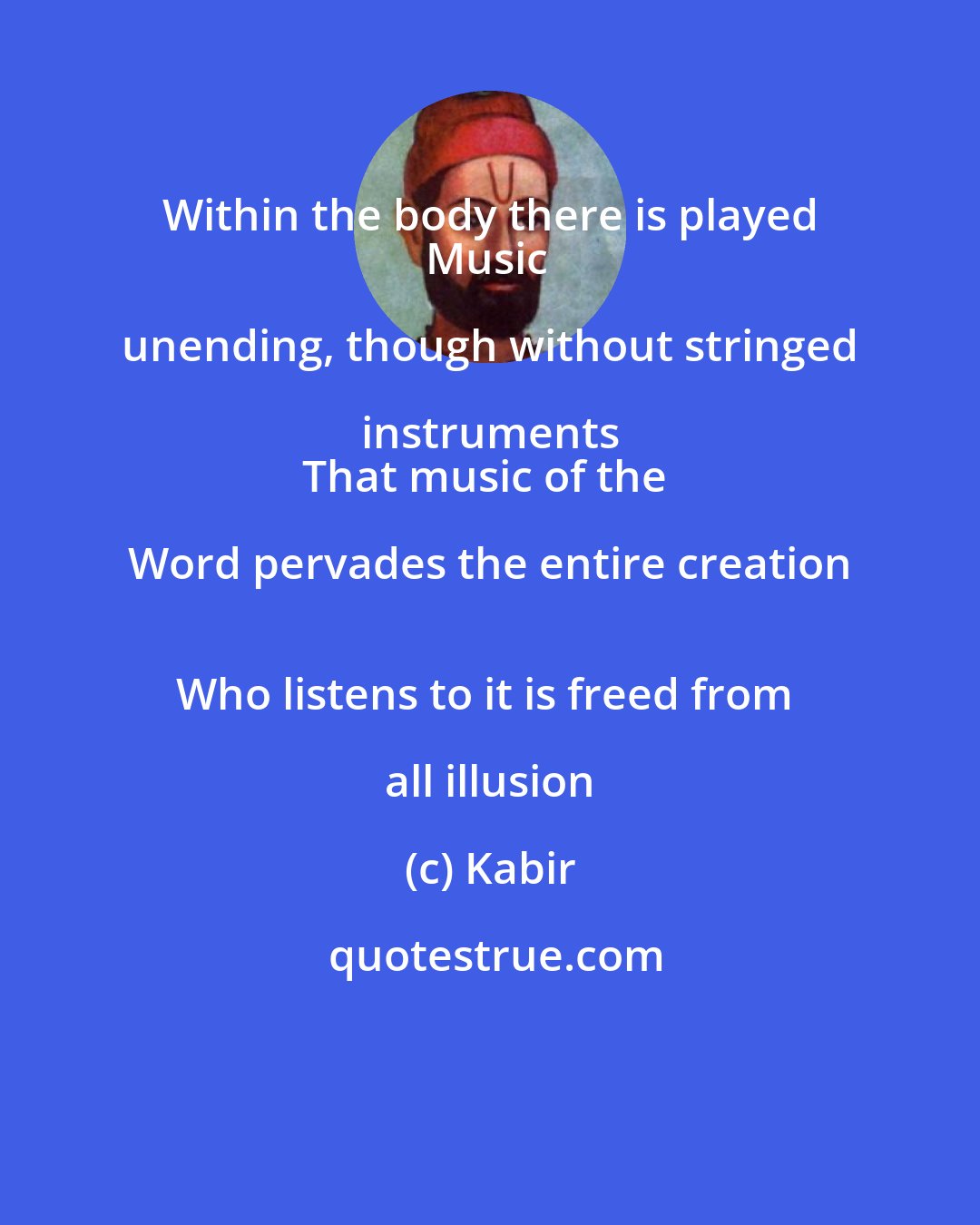 Kabir: Within the body there is played 
Music unending, though without stringed instruments 
That music of the Word pervades the entire creation 
Who listens to it is freed from all illusion