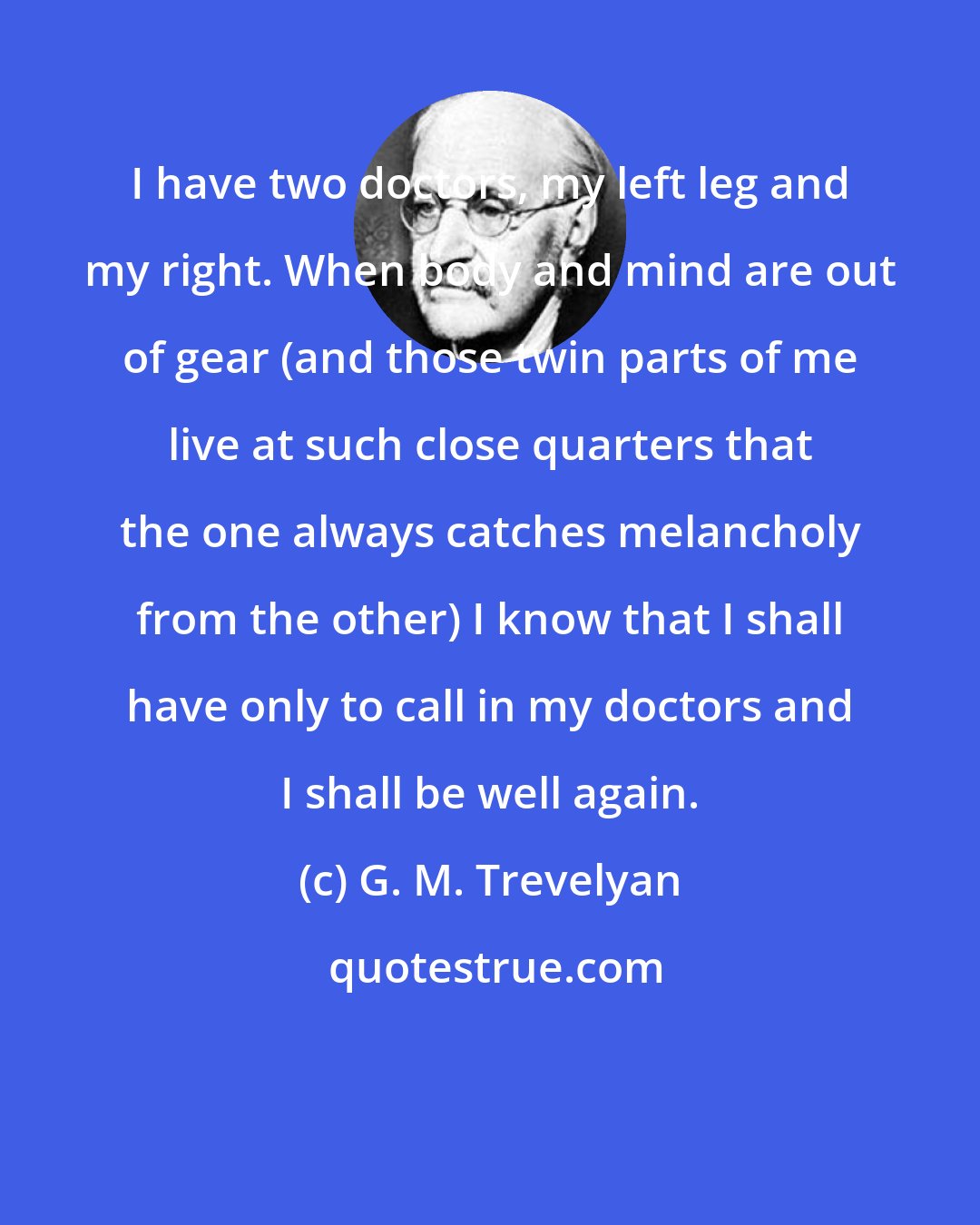 G. M. Trevelyan: I have two doctors, my left leg and my right. When body and mind are out of gear (and those twin parts of me live at such close quarters that the one always catches melancholy from the other) I know that I shall have only to call in my doctors and I shall be well again.