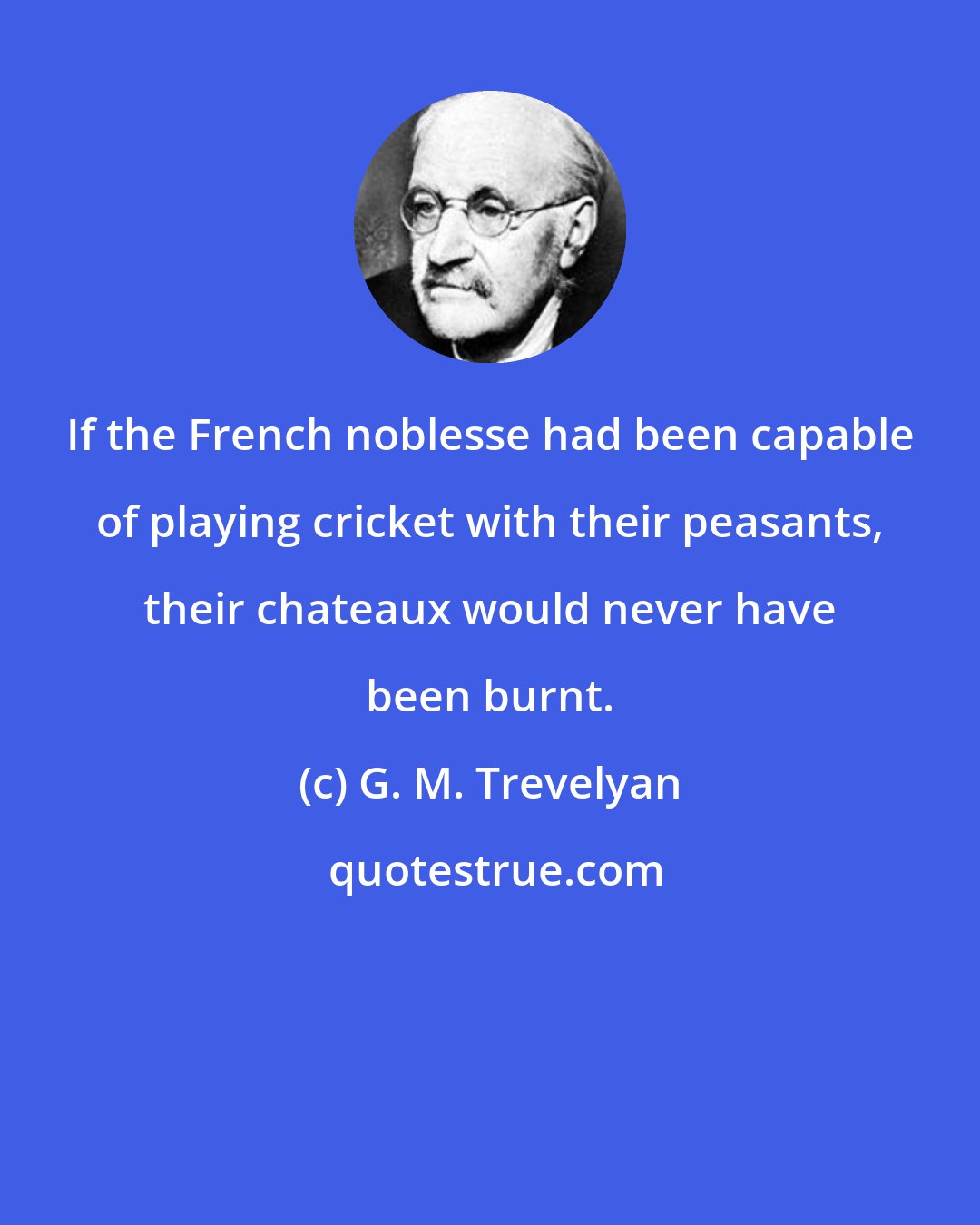 G. M. Trevelyan: If the French noblesse had been capable of playing cricket with their peasants, their chateaux would never have been burnt.