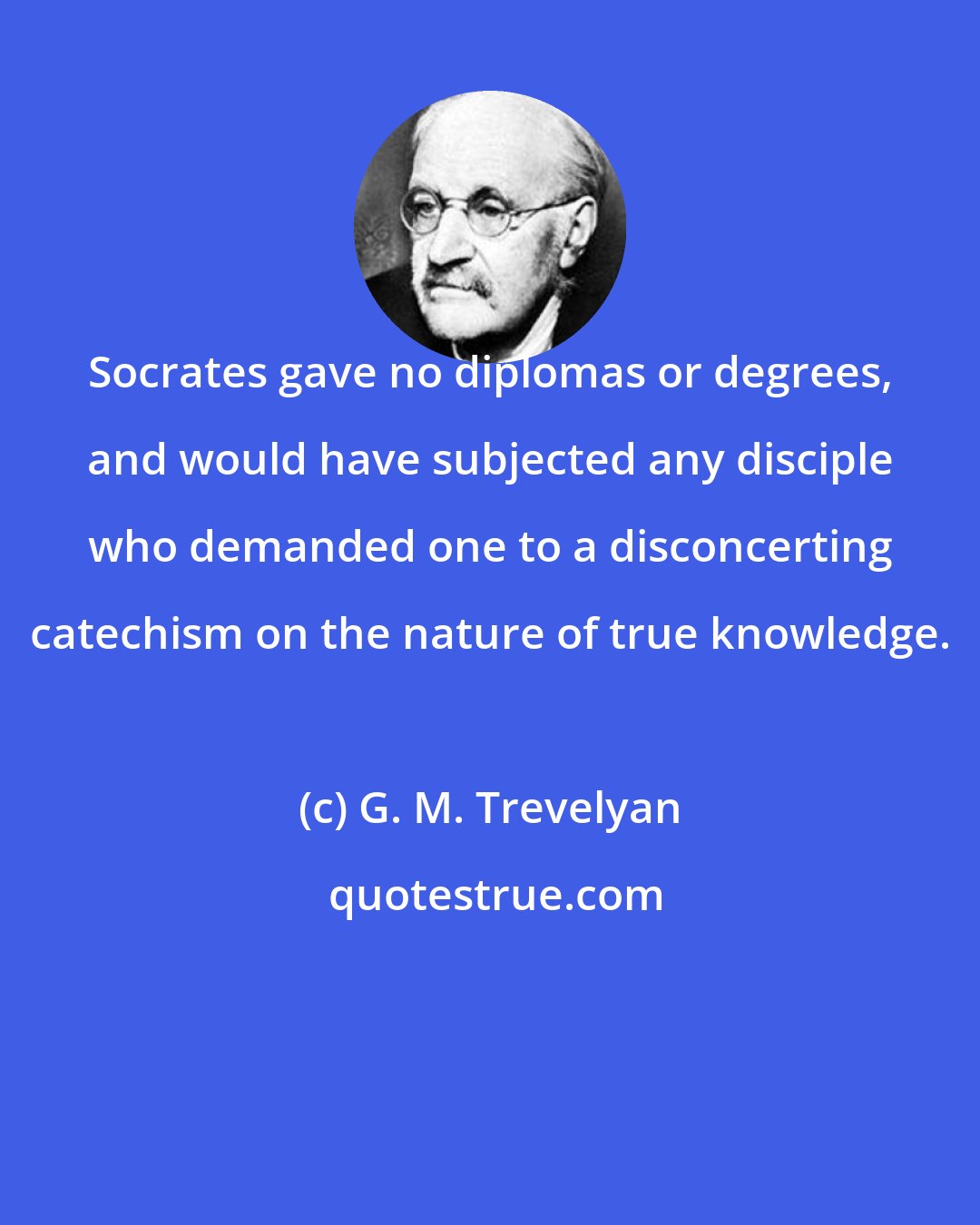 G. M. Trevelyan: Socrates gave no diplomas or degrees, and would have subjected any disciple who demanded one to a disconcerting catechism on the nature of true knowledge.
