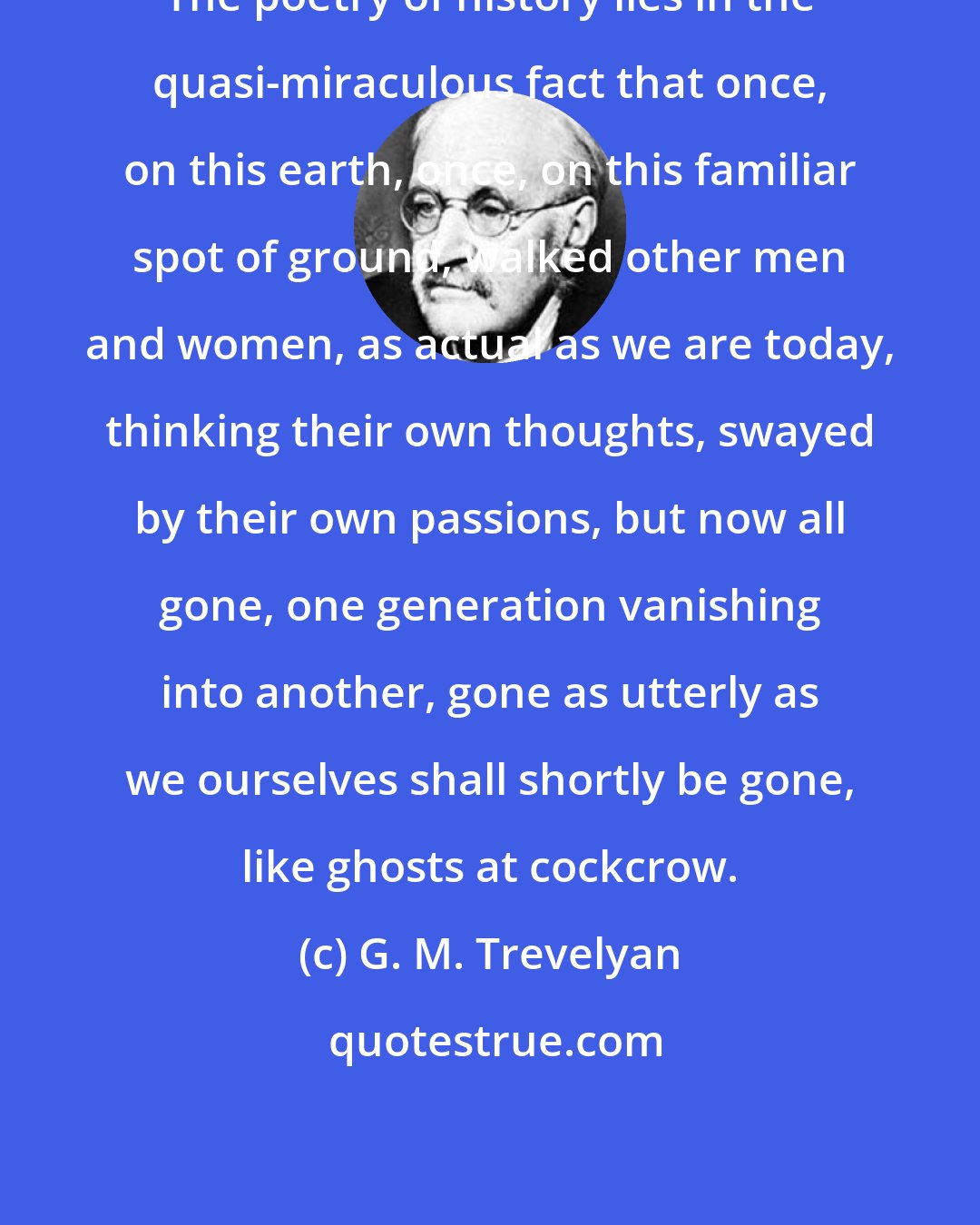 G. M. Trevelyan: The poetry of history lies in the quasi-miraculous fact that once, on this earth, once, on this familiar spot of ground, walked other men and women, as actual as we are today, thinking their own thoughts, swayed by their own passions, but now all gone, one generation vanishing into another, gone as utterly as we ourselves shall shortly be gone, like ghosts at cockcrow.