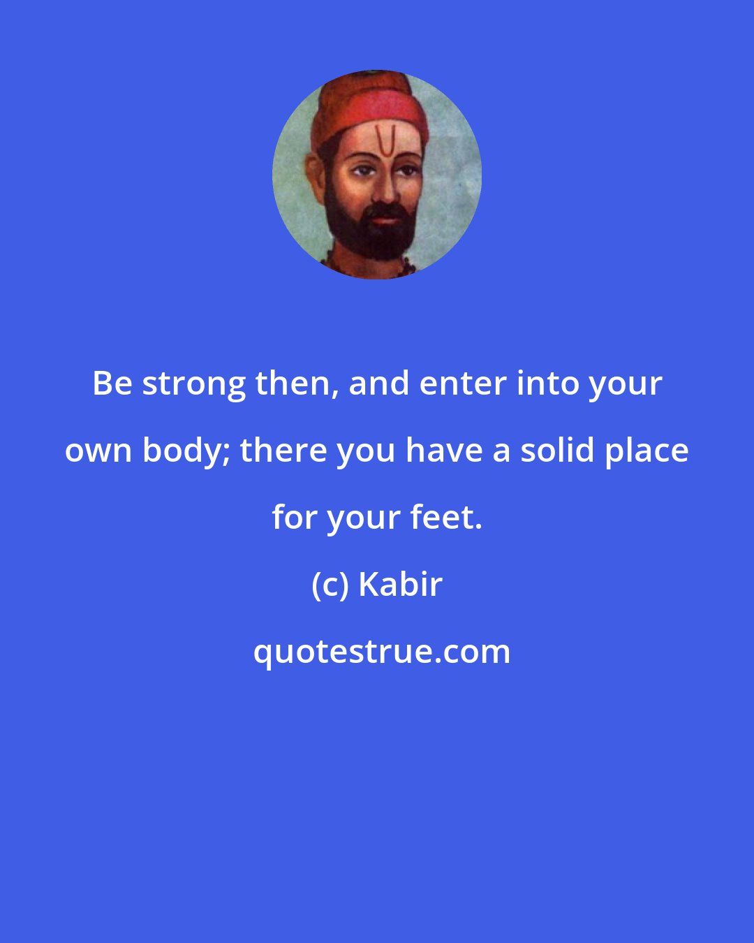 Kabir: Be strong then, and enter into your own body; there you have a solid place for your feet.