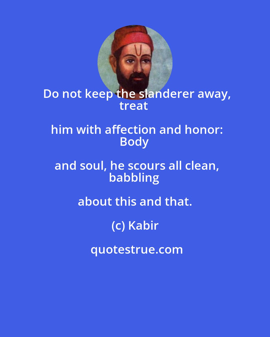 Kabir: Do not keep the slanderer away,
treat him with affection and honor:
Body and soul, he scours all clean,
babbling about this and that.