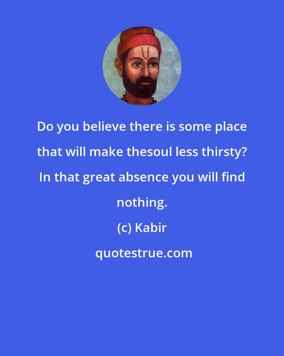 Kabir: Do you believe there is some place that will make thesoul less thirsty? In that great absence you will find nothing.