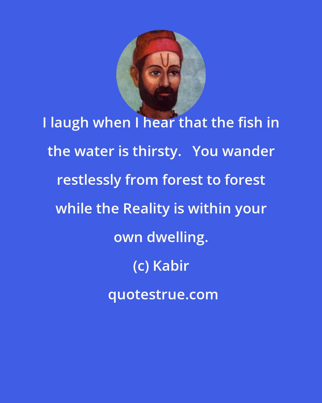 Kabir: I laugh when I hear that the fish in the water is thirsty.   You wander restlessly from forest to forest while the Reality is within your own dwelling.