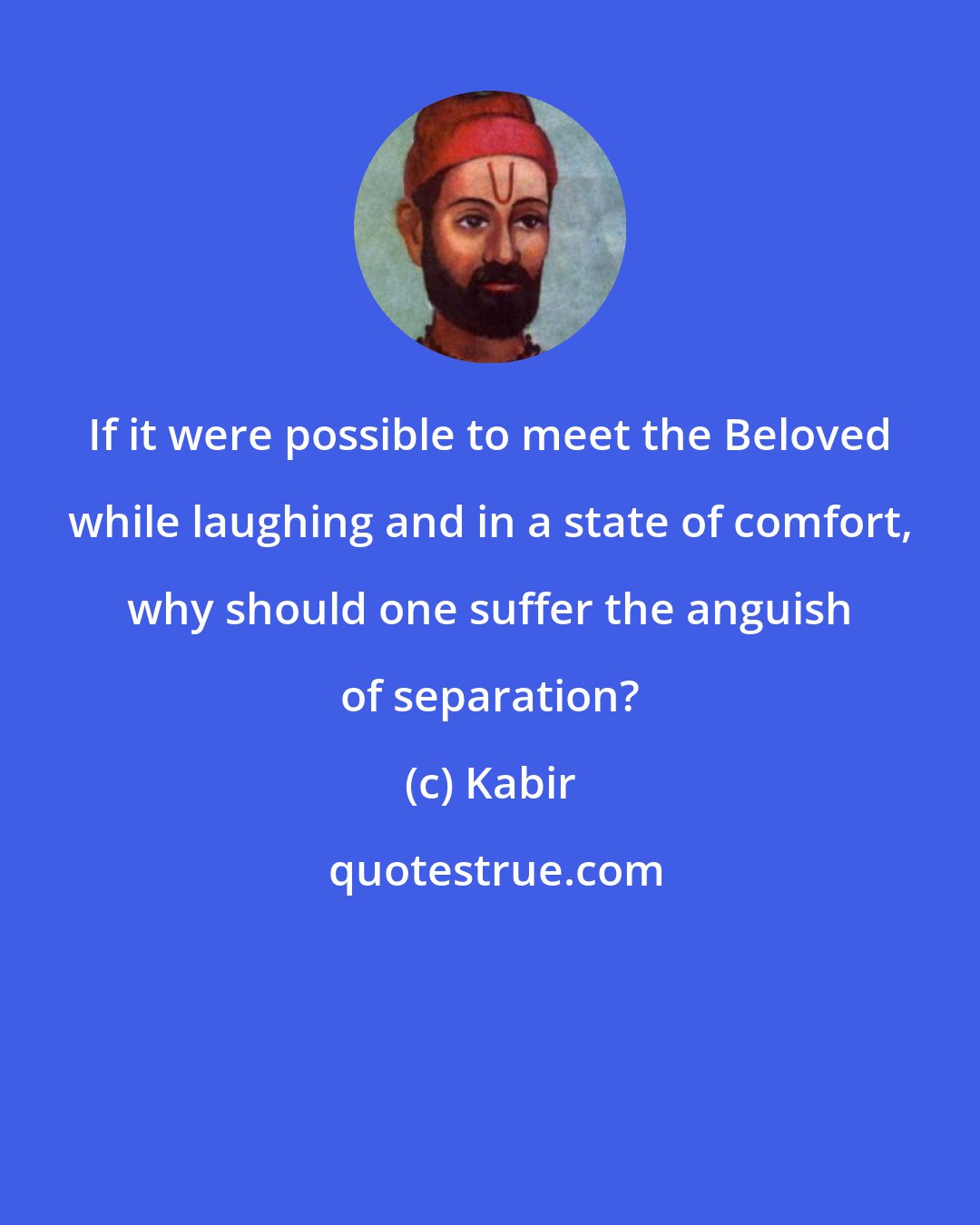 Kabir: If it were possible to meet the Beloved while laughing and in a state of comfort, why should one suffer the anguish of separation?