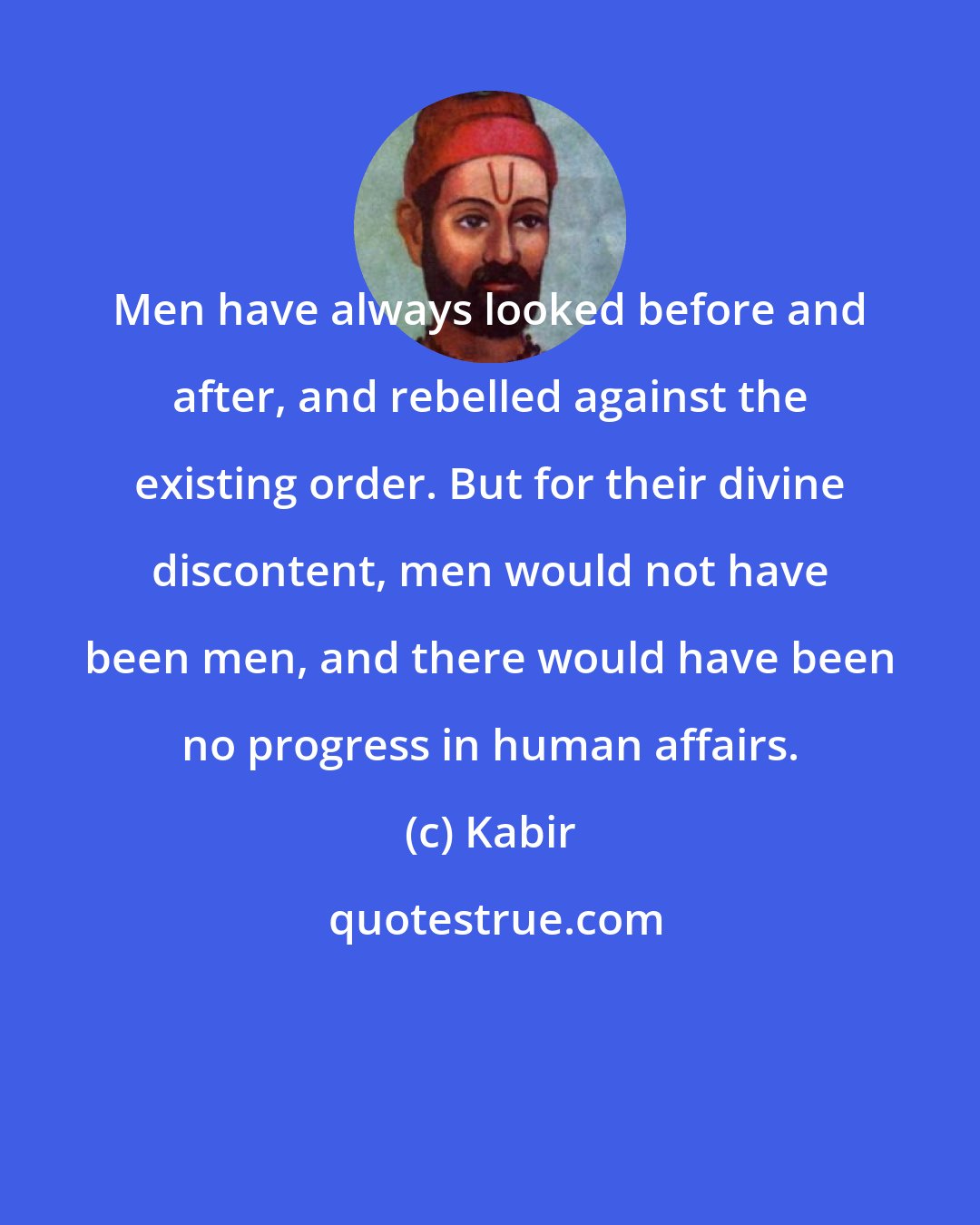 Kabir: Men have always looked before and after, and rebelled against the existing order. But for their divine discontent, men would not have been men, and there would have been no progress in human affairs.