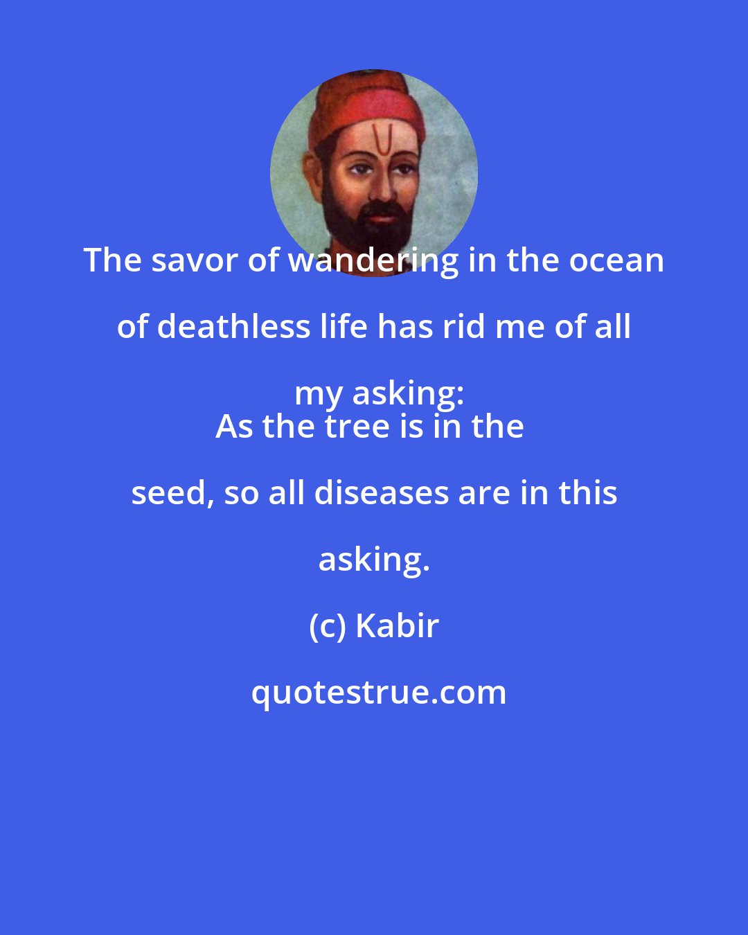 Kabir: The savor of wandering in the ocean of deathless life has rid me of all my asking:
As the tree is in the seed, so all diseases are in this asking.