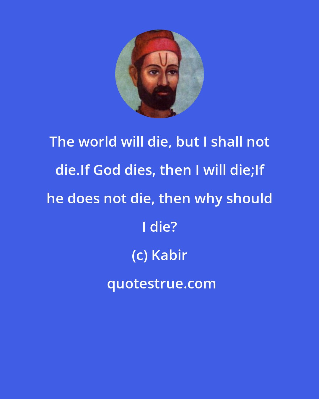 Kabir: The world will die, but I shall not die.If God dies, then I will die;If he does not die, then why should I die?