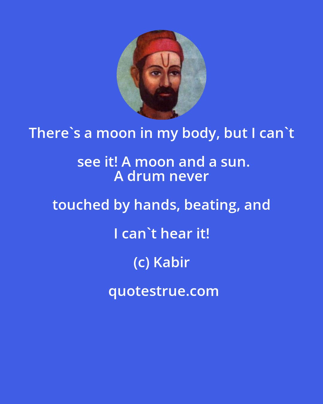 Kabir: There's a moon in my body, but I can't see it! A moon and a sun.
 A drum never touched by hands, beating, and I can't hear it!