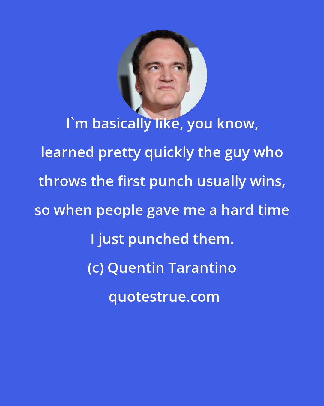 Quentin Tarantino: I'm basically like, you know, learned pretty quickly the guy who throws the first punch usually wins, so when people gave me a hard time I just punched them.