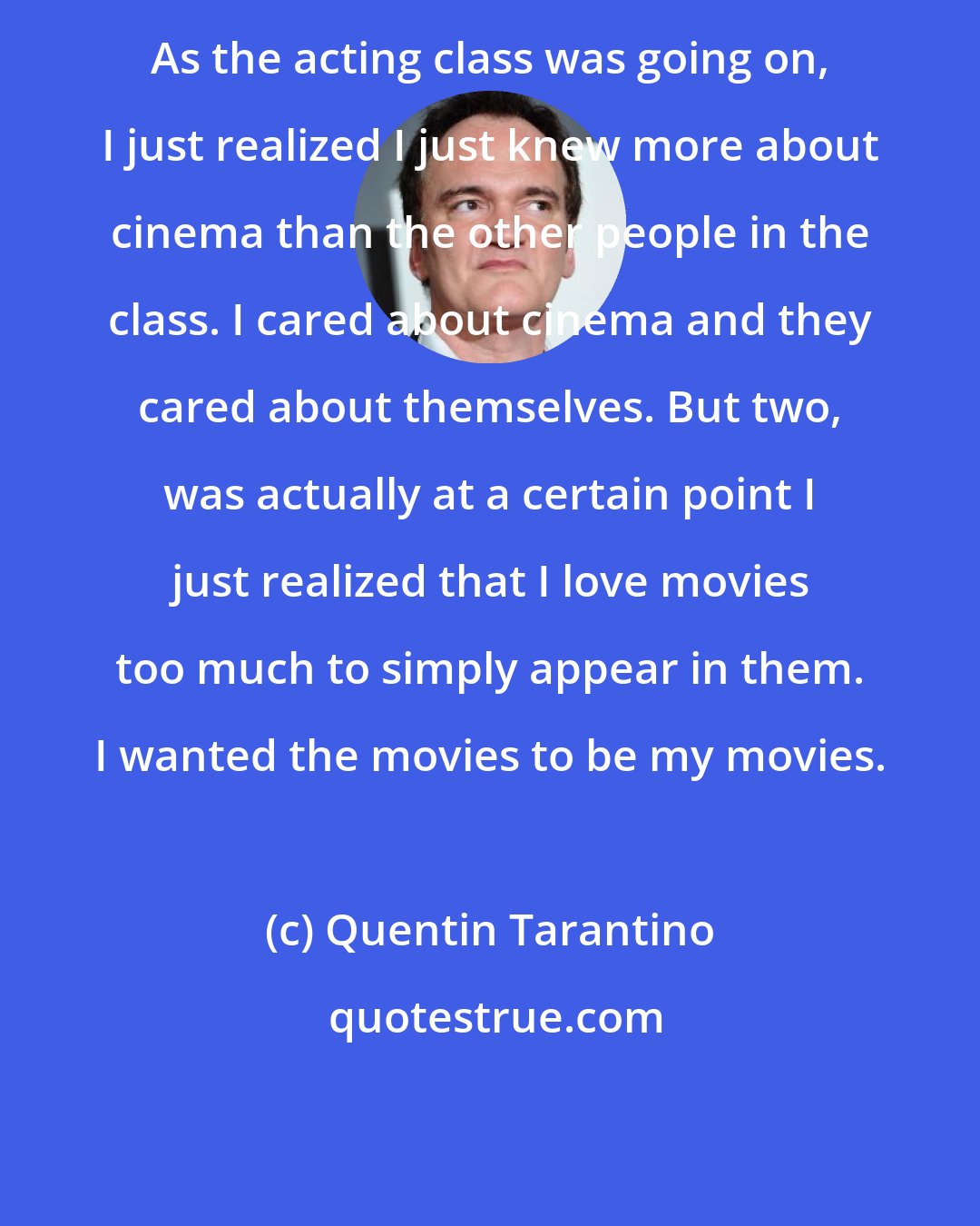 Quentin Tarantino: As the acting class was going on, I just realized I just knew more about cinema than the other people in the class. I cared about cinema and they cared about themselves. But two, was actually at a certain point I just realized that I love movies too much to simply appear in them. I wanted the movies to be my movies.