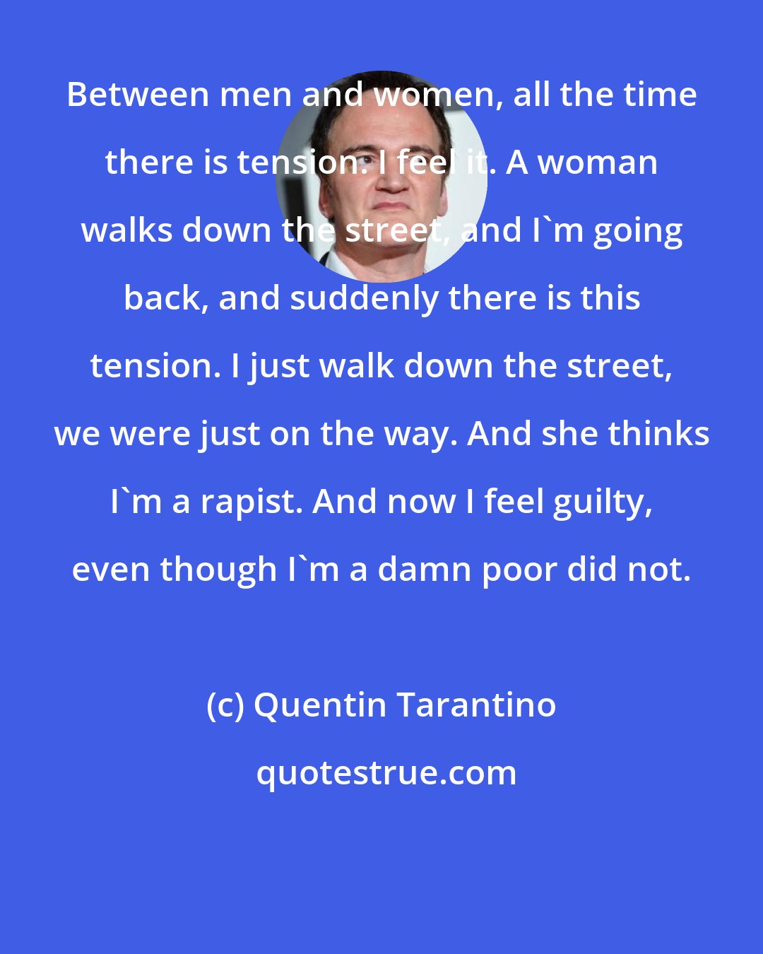 Quentin Tarantino: Between men and women, all the time there is tension. I feel it. A woman walks down the street, and I'm going back, and suddenly there is this tension. I just walk down the street, we were just on the way. And she thinks I'm a rapist. And now I feel guilty, even though I'm a damn poor did not.