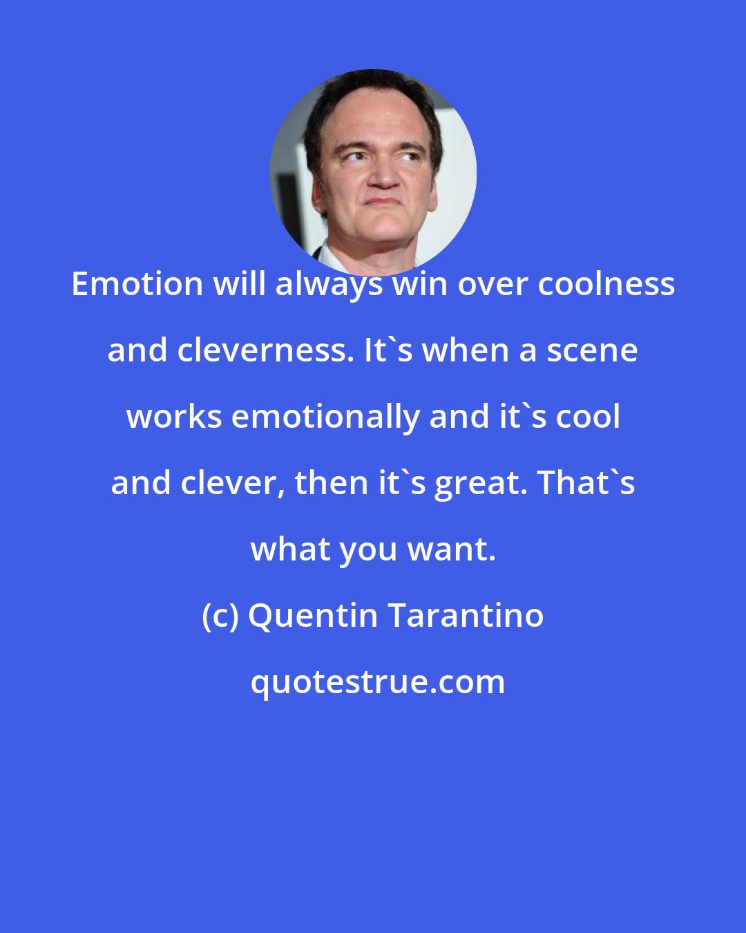 Quentin Tarantino: Emotion will always win over coolness and cleverness. It's when a scene works emotionally and it's cool and clever, then it's great. That's what you want.