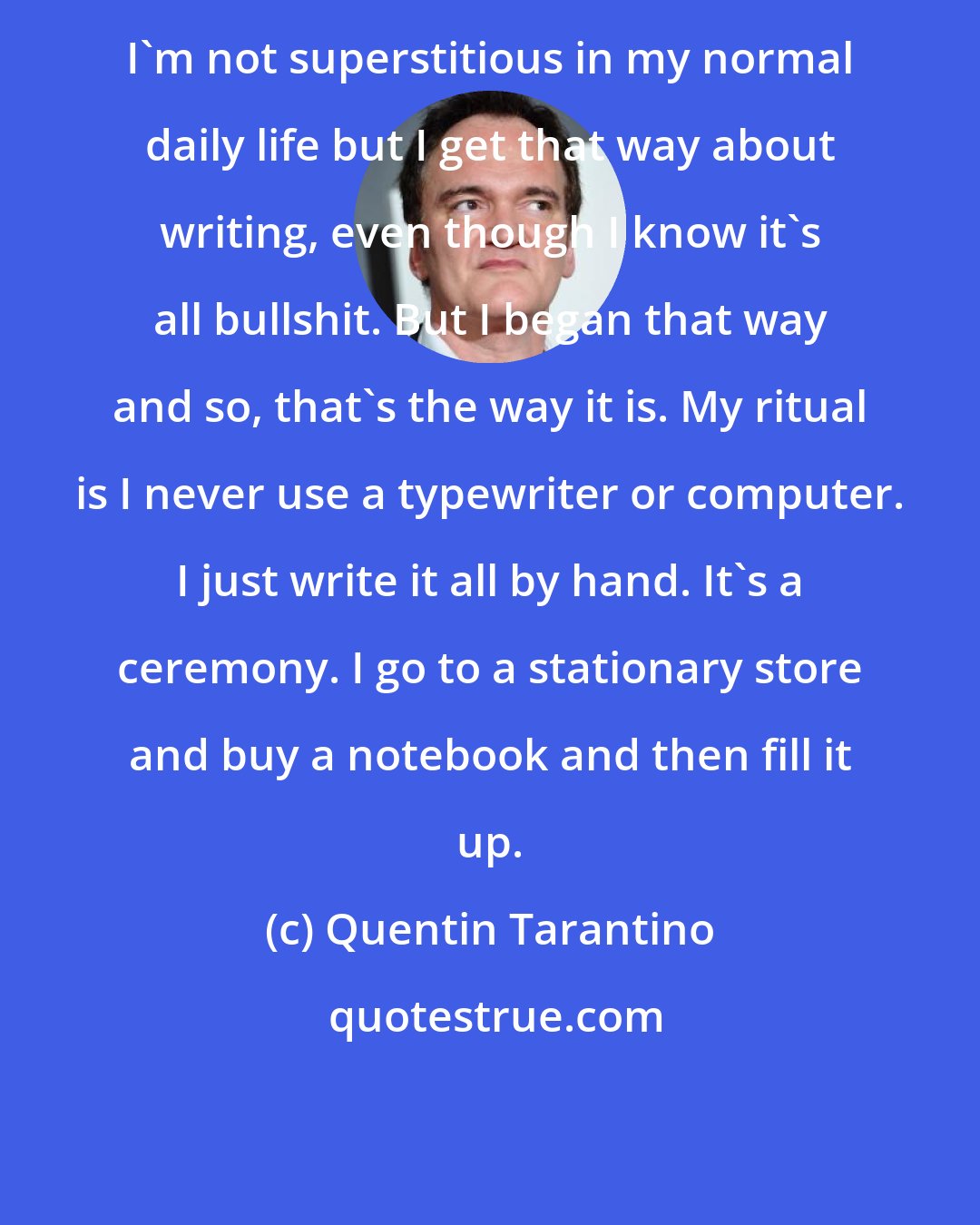 Quentin Tarantino: I'm not superstitious in my normal daily life but I get that way about writing, even though I know it's all bullshit. But I began that way and so, that's the way it is. My ritual is I never use a typewriter or computer. I just write it all by hand. It's a ceremony. I go to a stationary store and buy a notebook and then fill it up.