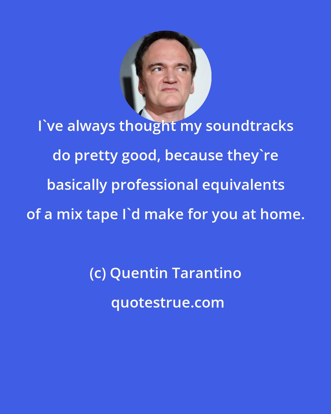 Quentin Tarantino: I've always thought my soundtracks do pretty good, because they're basically professional equivalents of a mix tape I'd make for you at home.