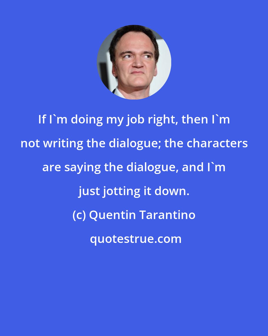 Quentin Tarantino: If I'm doing my job right, then I'm not writing the dialogue; the characters are saying the dialogue, and I'm just jotting it down.