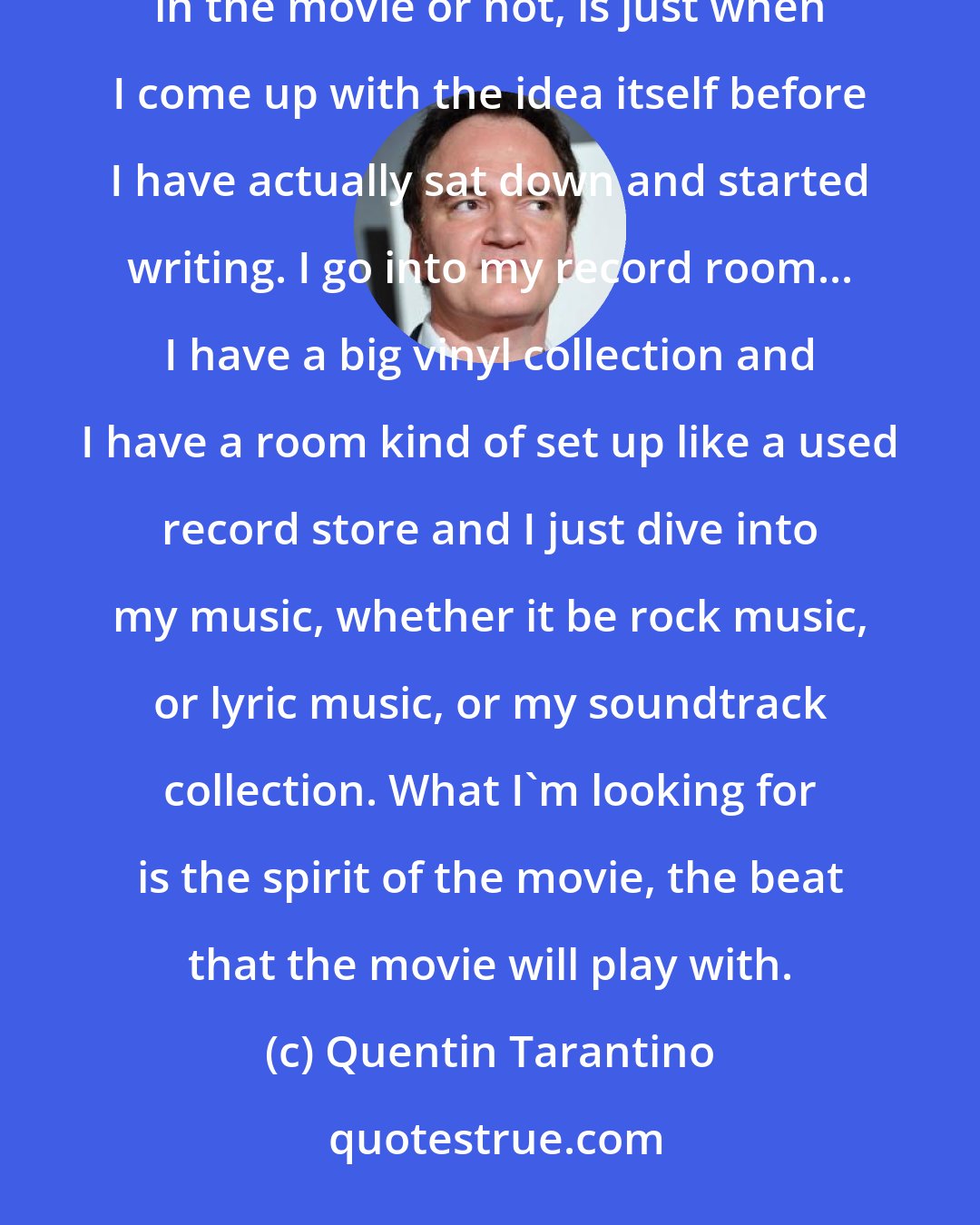 Quentin Tarantino: Music is very, very important in my movies. In some ways the most important stage, whether it ends up being in the movie or not, is just when I come up with the idea itself before I have actually sat down and started writing. I go into my record room... I have a big vinyl collection and I have a room kind of set up like a used record store and I just dive into my music, whether it be rock music, or lyric music, or my soundtrack collection. What I'm looking for is the spirit of the movie, the beat that the movie will play with.