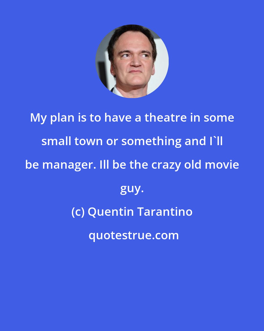 Quentin Tarantino: My plan is to have a theatre in some small town or something and I'll be manager. Ill be the crazy old movie guy.
