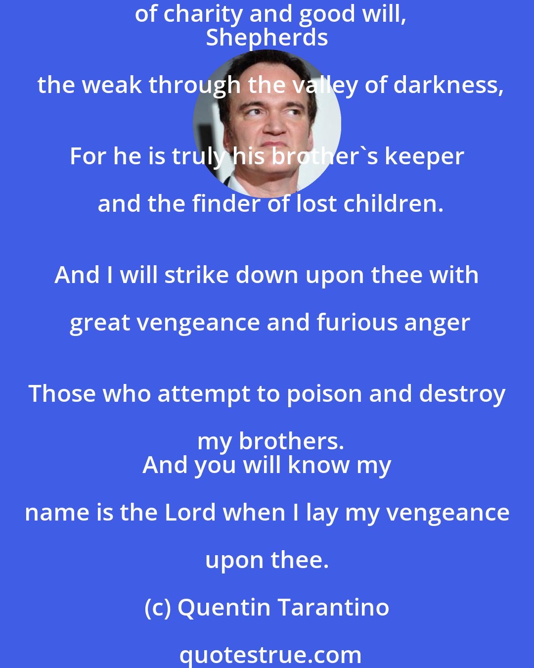 Quentin Tarantino: The path of the righteous man is beset on all sides
 By the inequities of the selfish and the tyranny of evil men.
 Blessed is he who, in the name of charity and good will,
 Shepherds the weak through the valley of darkness,
 For he is truly his brother's keeper and the finder of lost children.
 And I will strike down upon thee with great vengeance and furious anger
 Those who attempt to poison and destroy my brothers.
 And you will know my name is the Lord when I lay my vengeance upon thee.