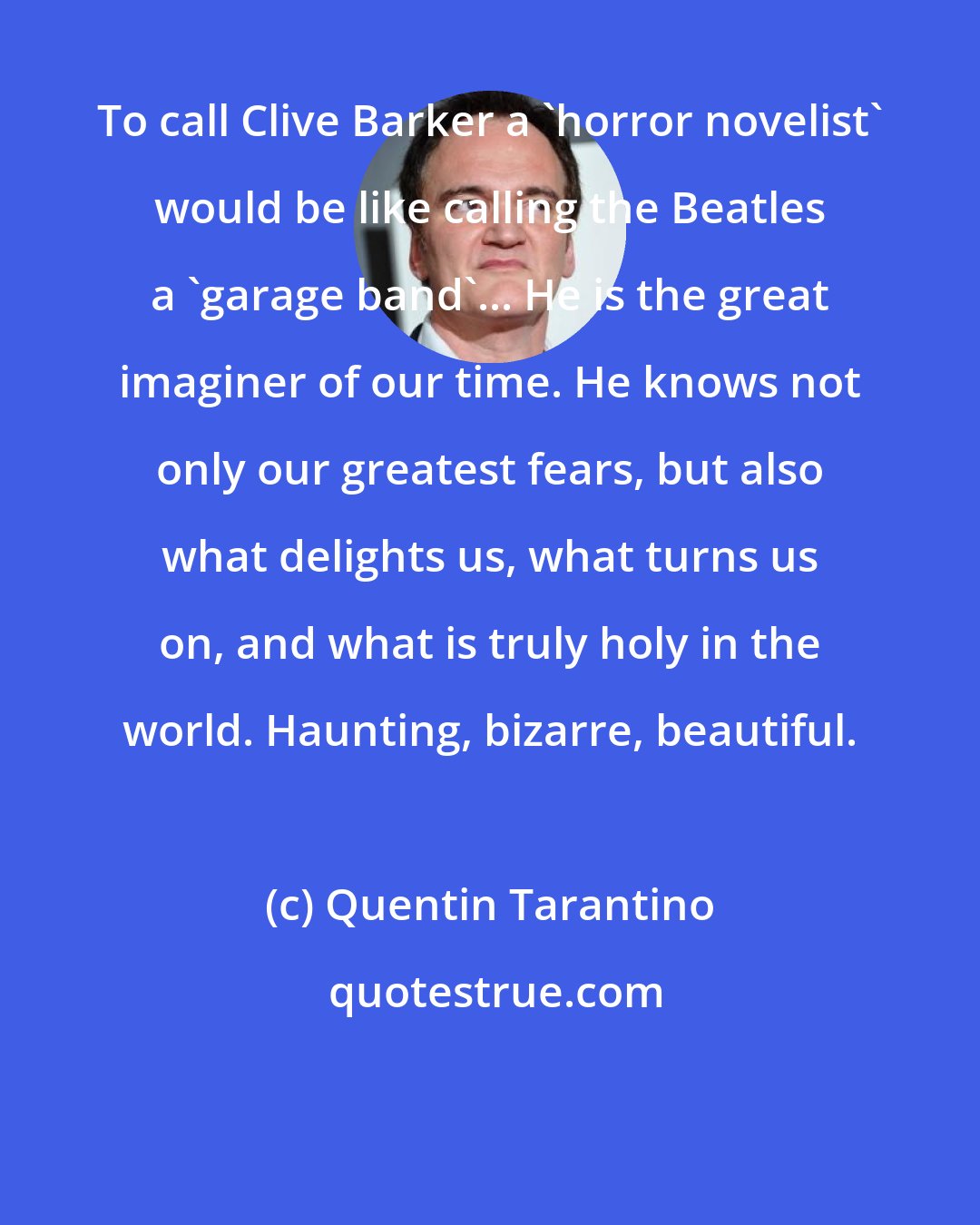 Quentin Tarantino: To call Clive Barker a 'horror novelist' would be like calling the Beatles a 'garage band'... He is the great imaginer of our time. He knows not only our greatest fears, but also what delights us, what turns us on, and what is truly holy in the world. Haunting, bizarre, beautiful.