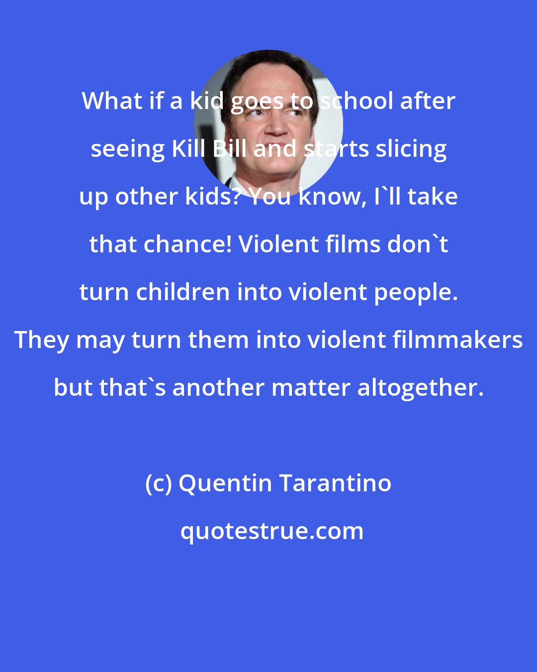 Quentin Tarantino: What if a kid goes to school after seeing Kill Bill and starts slicing up other kids? You know, I'll take that chance! Violent films don't turn children into violent people. They may turn them into violent filmmakers but that's another matter altogether.