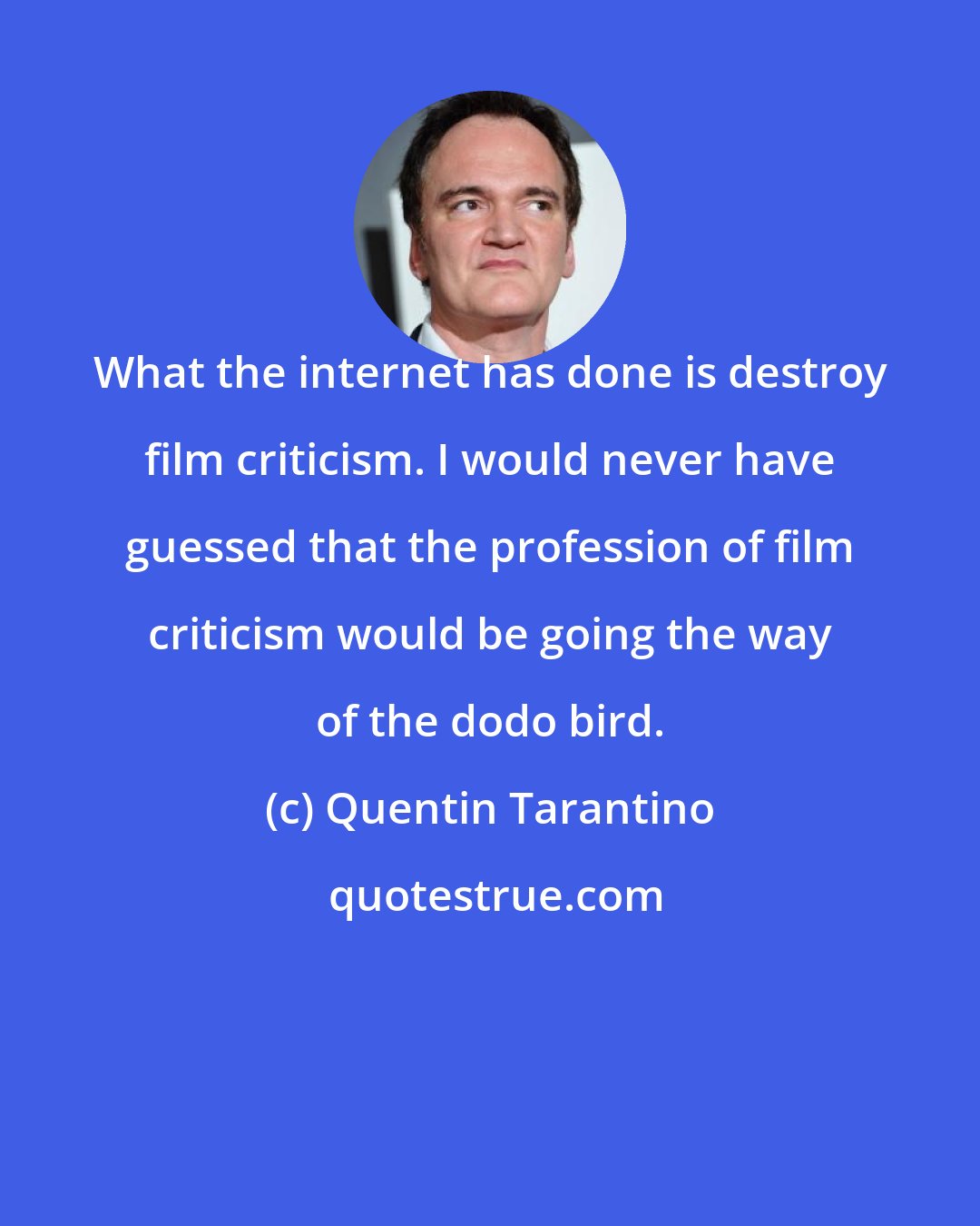 Quentin Tarantino: What the internet has done is destroy film criticism. I would never have guessed that the profession of film criticism would be going the way of the dodo bird.