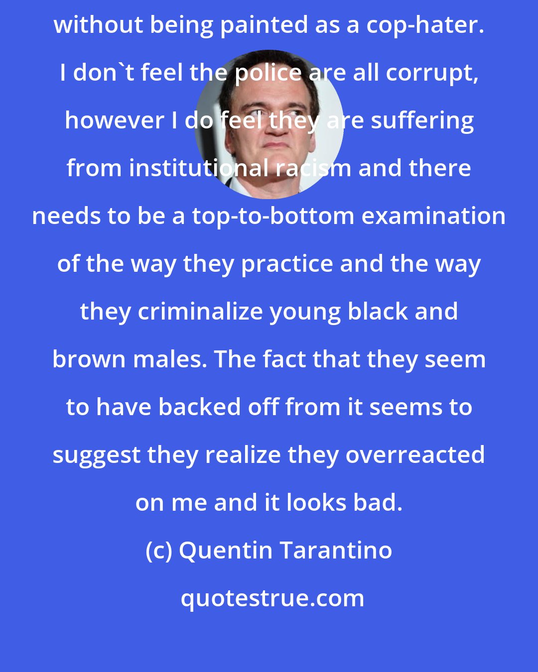 Quentin Tarantino: You should be able to criticize civil servants for what you think is wrongdoing without being painted as a cop-hater. I don't feel the police are all corrupt, however I do feel they are suffering from institutional racism and there needs to be a top-to-bottom examination of the way they practice and the way they criminalize young black and brown males. The fact that they seem to have backed off from it seems to suggest they realize they overreacted on me and it looks bad.