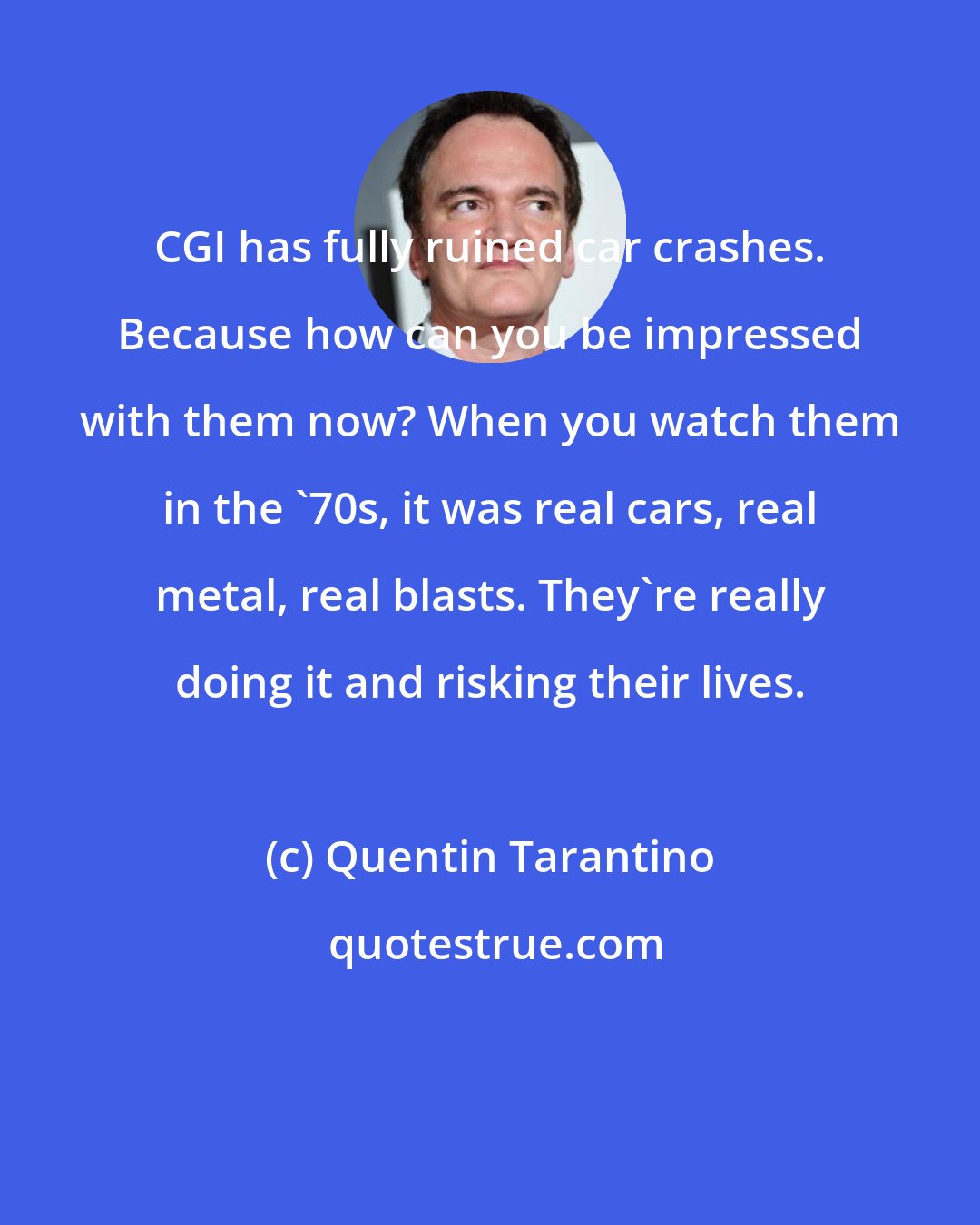 Quentin Tarantino: CGI has fully ruined car crashes. Because how can you be impressed with them now? When you watch them in the '70s, it was real cars, real metal, real blasts. They're really doing it and risking their lives.