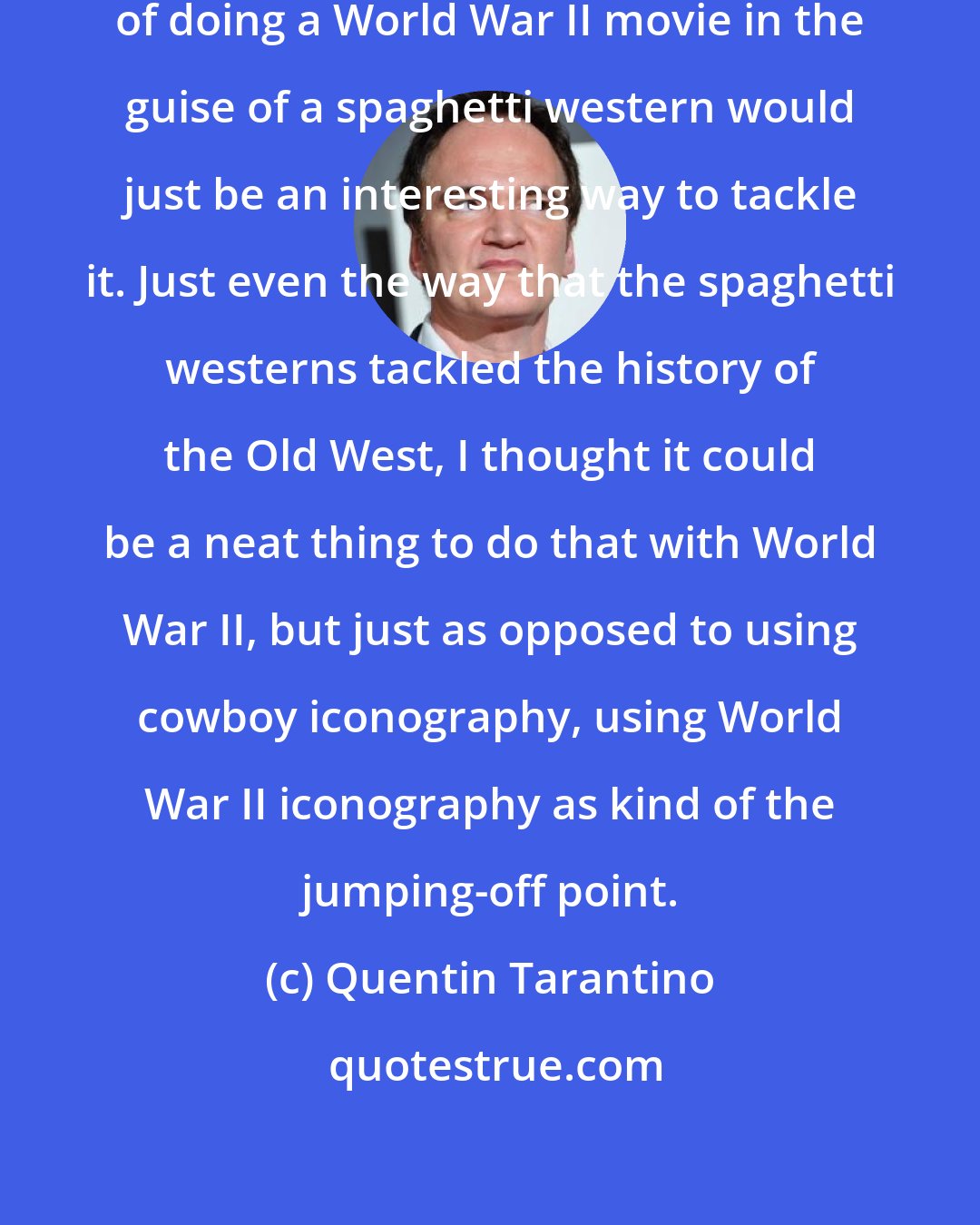 Quentin Tarantino: I actually thought that the idea of doing a World War II movie in the guise of a spaghetti western would just be an interesting way to tackle it. Just even the way that the spaghetti westerns tackled the history of the Old West, I thought it could be a neat thing to do that with World War II, but just as opposed to using cowboy iconography, using World War II iconography as kind of the jumping-off point.