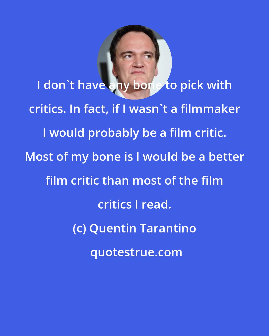 Quentin Tarantino: I don't have any bone to pick with critics. In fact, if I wasn't a filmmaker I would probably be a film critic. Most of my bone is I would be a better film critic than most of the film critics I read.