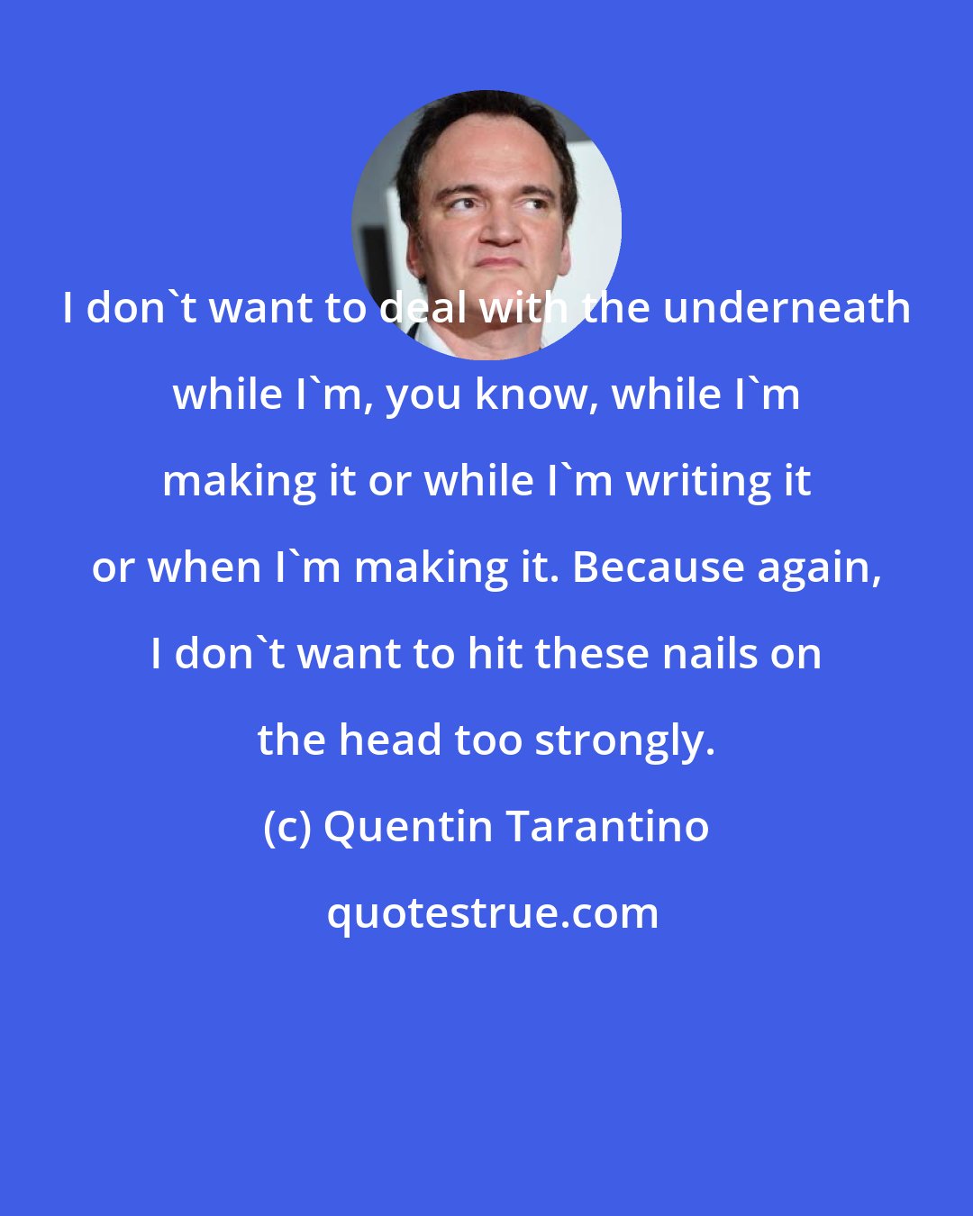 Quentin Tarantino: I don't want to deal with the underneath while I'm, you know, while I'm making it or while I'm writing it or when I'm making it. Because again, I don't want to hit these nails on the head too strongly.