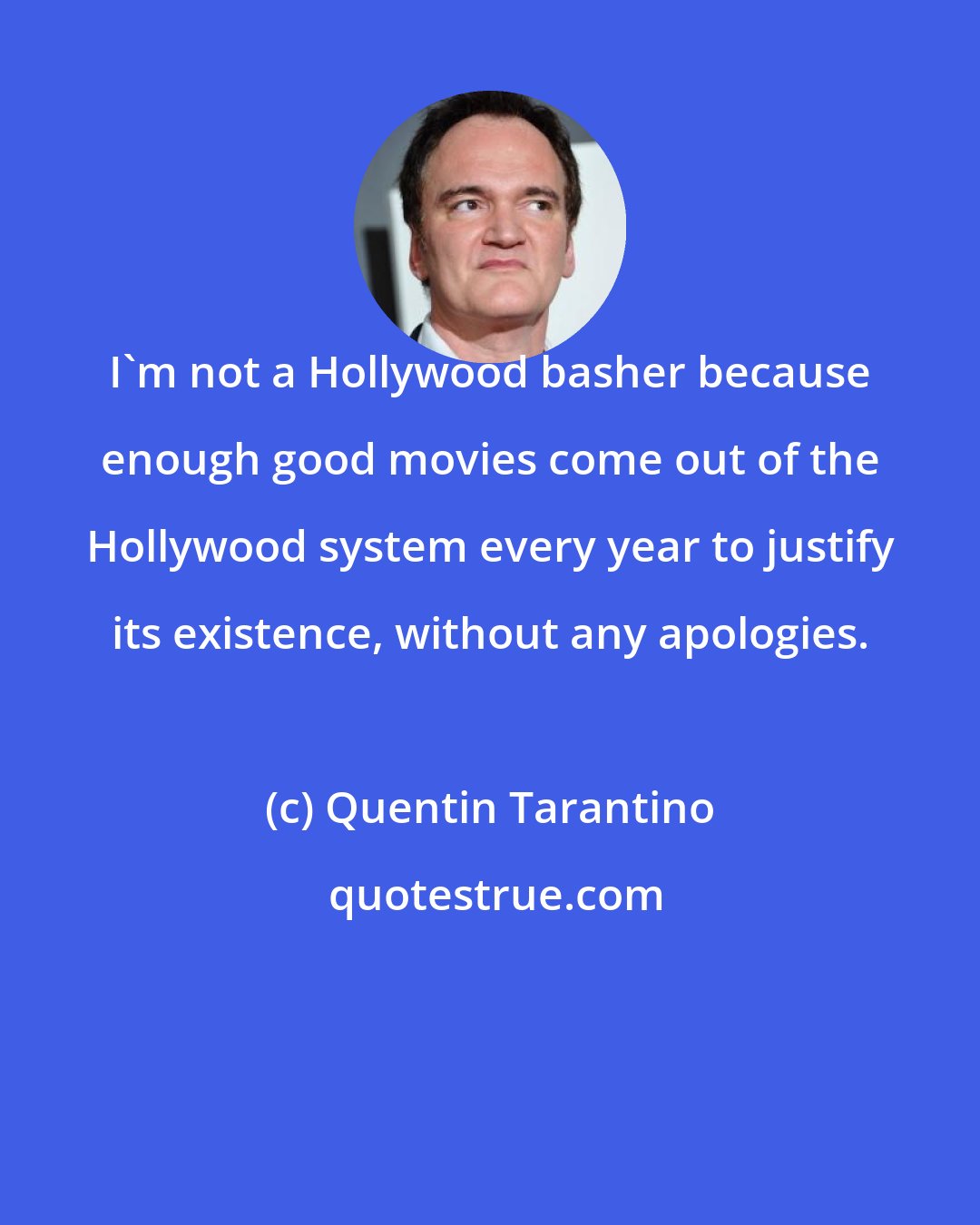 Quentin Tarantino: I'm not a Hollywood basher because enough good movies come out of the Hollywood system every year to justify its existence, without any apologies.